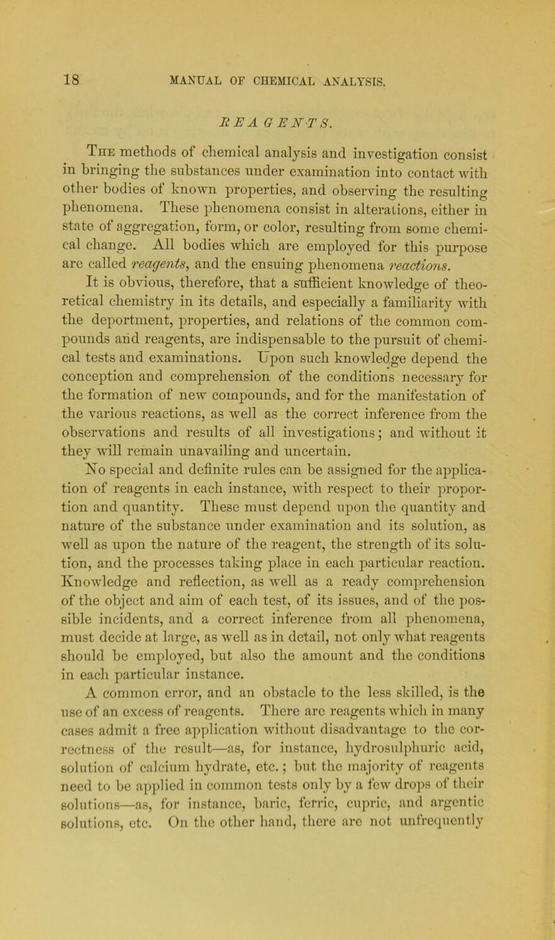 EE A GENT S. Tiie methods of chemical analysis and investigation consist in bringing the substances under examination into contact with other bodies of known properties, and observing the resulting phenomena. These phenomena consist in alterations, either in state of aggregation, form, or color, resulting from some chemi- cal change. All bodies which are employed for this purpose are called reagents, and the ensuing phenomena reactions. It is obvious, therefore, that a sufficient knowledge of theo- retical chemistry in its details, and especially a familiarity with the deportment, properties, and relations of the common com- pounds arid reagents, are indispensable to the pursuit of chemi- cal tests and examinations. Upon such knowledge depend the conception and comprehension of the conditions necessary for the formation of new compounds, and for the manifestation of the various reactions, as well as the correct inference from the observations and results of all investigations; and without it they will remain unavailing and uncertain. Ho special and definite rules can be assigned for the applica- tion of reagents in each instance, with respect to their propor- tion and quantity. These must depend upon the quantity and nature of the substance under examination and its solution, as well as upon the nature of the reagent, the strength of its solu- tion, and the processes taking place in each particular reaction. Knowledge and reflection, as well as a ready comprehension of the object and aim of each test, of its issues, and of the pos- sible incidents, and a correct inference from all phenomena, must decide at large, as well as in detail, not only what reagents should be employed, but also the amount and the conditions in each particular instance. A common error, and an obstacle to the less skilled, is the use of an excess of reagents. There are reagents which in many cases admit a free application without disadvantage to the cor- rectness of the result—as, for instance, hydrosulphuric acid, solution of calcium hydrate, etc.; but the majority of reagents need to be applied in common tests only by a few drops of their solutions—as, for instance, baric, ferric, cupric, and argentic solutions, etc. On the other hand, there are not unfrequently