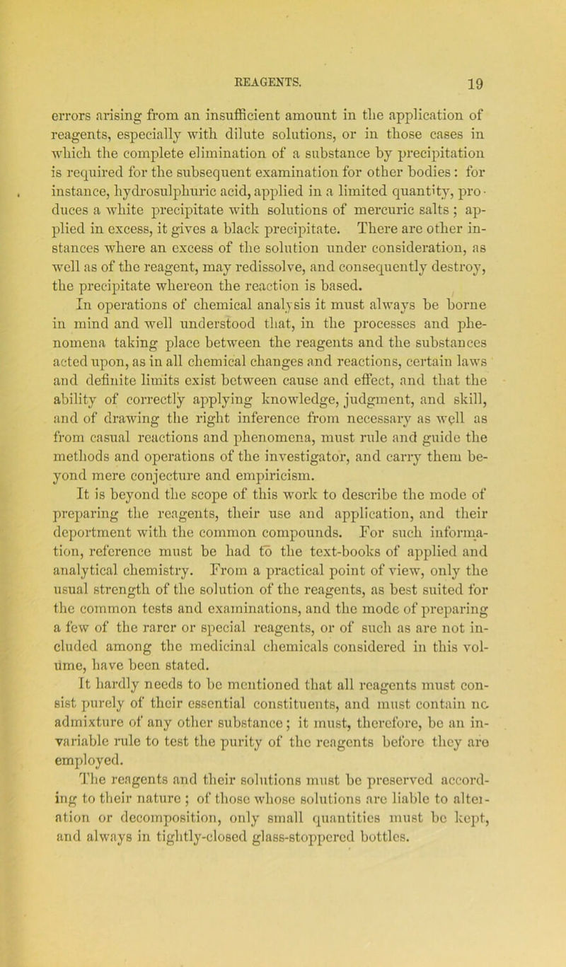 errors arising from an insufficient amount in tlie application of reagents, especially with dilute solutions, or in those cases in which the complete elimination of a substance by precipitation is required for the subsequent examination for other bodies : for instance, hydrosulphuric acid,applied in a limited quantity, pro- duces a white precipitate with solutions of mercuric salts ; ap- plied in excess, it gives a black precipitate. There are other in- stances where an excess of the solution under consideration, as well as of the reagent, may redissolve, and consequently destroy, the precipitate whereon the reaction is based. In operations of chemical analysis it must always be borne in mind and well understood that, in the processes and phe- nomena taking place between the reagents and the substances acted upon, as in all chemical changes and reactions, certain laws and definite limits exist between cause and effect, and that the ability of correctly applying knowledge, judgment, and skill, and of drawing the right inference from necessary as well as from casual reactions and phenomena, must rule and guide the methods and operations of the investigator, and carry them be- yond mere conjecture and empiricism. It is beyond the scope of this work to describe the mode of preparing the reagents, their use and application, and their deportment with the common compounds. For such informa- tion, reference must be had to the text-books of applied and analytical chemistry. From a practical point of view, only the usual strength of the solution of the reagents, as best suited for the common tests and examinations, and the mode of preparing a few of the rarer or special reagents, or of such as are not in- cluded among the medicinal chemicals considered in this vol- ume, have been stated. It hardly needs to be mentioned that all reagents must con- sist purely of their essential constituents, and must contain no admixture of any other substance; it must, therefore, be an in- variable rule to test the purity of the reagents before they are employed. The reagents and their solutions must be preserved accord- ing to their nature ; of those whose solutions are liable to altei- ation or decomposition, only small quantities must be kept, and always in tightly-closed glass-stoppered bottles.