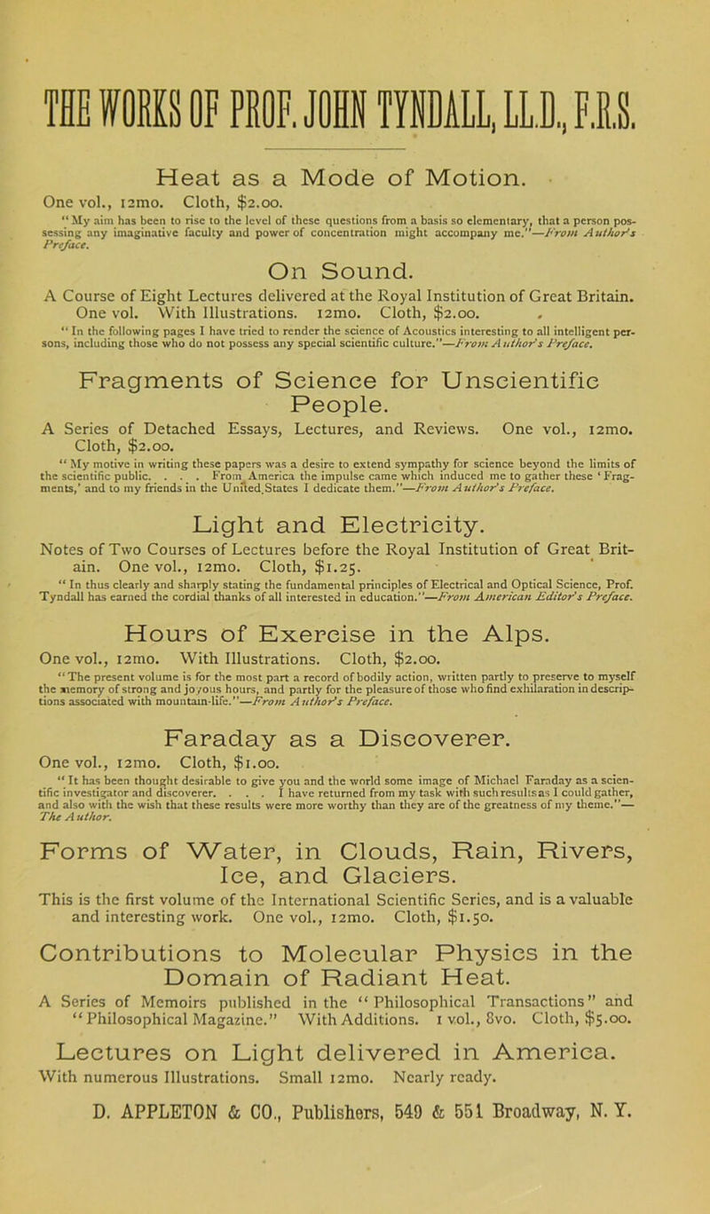 THE WORKS OF PBOF. JOHN TYNDALL, LL.D, FIS. Heat as a Mode of Motion. Onevol., nmo. Cloth, $2.00. “ My aim has been to rise to the level of these questions from a basis so elementary, that a person pos- sessing any imaginative faculty and power of concentration might accompany me. —From Author's Preface. On Sound. A Course of Eight Lectures delivered at the Royal Institution of Great Britain. One vol. With Illustrations. i2mo. Cloth, $2.00. “ In the following pages I have tried to render the science of Acoustics interesting to all intelligent per- sons, including those who do not possess any special scientific culture.”—From Author's Preface. Fragments of Science for Unscientific People. A Series of Detached Essays, Lectures, and Reviews. One vol., i2mo. Cloth, $2.00. “ My motive in writing these papers was a desire to extend sympathy for science beyond the limits of the scientific public. . . . From America the impulse came which induced me to gather these ‘Frag- ments,’ and to my friends in the Unued.States I dedicate them.”—From Author's Preface. Light and Electricity. Notes of Two Courses of Lectures before the Royal Institution of Great Brit- ain. One vol., i2mo. Cloth, $1.25. “ In thus clearly and sharply stating the fundamental principles of Electrical and Optical Science, Prof. Tyndall has earned the cordial thanks of all interested in education.’'—From American Editor s Preface. Hours of Exercise in the Alps. Onevol., i2mo. With Illustrations. Cloth, $2.00. “The present volume is for the most part a record of bodily action, written partly to preserve to myself the memory of strong and joyous hours, and partly for the pleasure of those who find exhilaration in descrip- tions associated with mountain-life.”—From Author's Preface. Faraday as a Discoverer. One vol., i2mo. Cloth, $1.00. “ It has been thought desirable to give you and the world some image of Michael Faraday as a scien- tific investigator and discoverer. ... I have returned from my task with suchresultsas I could gather, and also with the wish that these results were more worthy than they are of the greatness of my theme.”— The A uthor. Forms of Water, in Clouds, Rain, Rivers, Ice, and Glaciers. This is the first volume of the International Scientific Series, and is a valuable and interesting work. Onevol., i2mo. Cloth, $1.50. Contributions to Molecular Physics in the Domain of Radiant Heat. A Series of Memoirs published in the “Philosophical Transactions” and “ Philosophical Magazine.” With Additions. 1 vol., 8vo. Cloth, $5.00. Lectures on Light delivered in America. With numerous Illustrations. Small i2mo. Nearly ready.