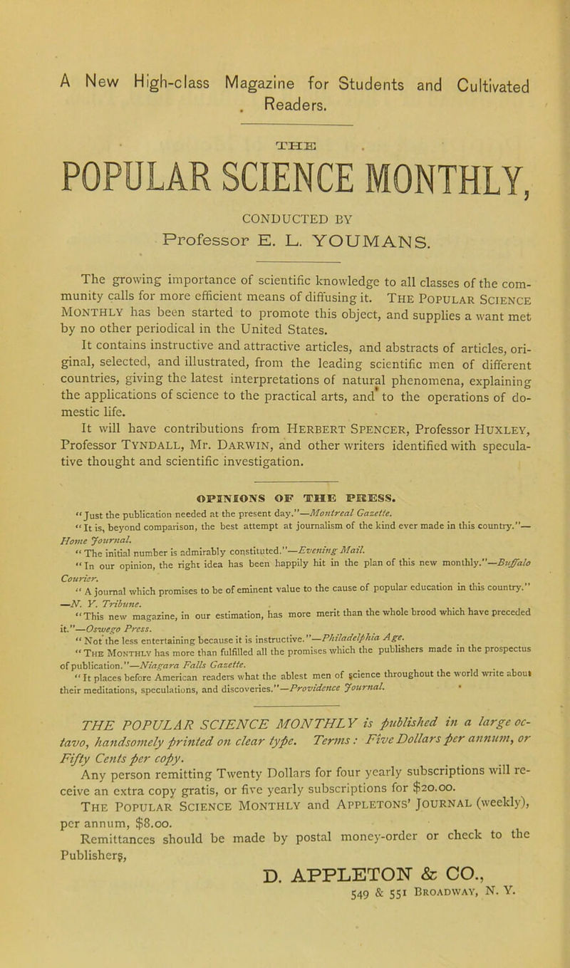 A New High-class Magazine for Students and Cultivated . Readers. THE POPULAR SCIENCE MONTHLY, CONDUCTED BY Professor E. L. YOUMANS. The growing importance of scientific knowledge to all classes of the com- munity calls for more efficient means of diffusing it. The Popular Science Monthly has been started to promote this object, and supplies a want met by no other periodical in the United States. It contains instructive and attractive articles, and abstracts of articles, ori- ginal, selected, and illustrated, from the leading scientific men of different countries, giving the latest interpretations of natural phenomena, explaining the applications of science to the practical arts, and to the operations of do- mestic life. It will have contributions from Herbert Spencer, Professor Huxley, Professor Tyndall, Mr. Darwin, and other writers identified with specula- tive thought and scientific investigation. OPINIONS OP THE PRESS. “Just the publication needed at the present day.”—Montreal Gazette. “It is, beyond comparison, the best attempt at journalism of the kind ever made in this country.— Home Journal. « The initial number is admirably constituted.”—Evening Mail. “ In our opinion, the right idea has been happily hit in the plan of this new monthly.—Buffalo Courier. “ A journal which promises to be of eminent value to the cause of popular education in this country.” —N. Y. Tribune. “This new magazine, in our estimation, has more merit than the whole brood which have preceded it.”—Oswego Press. “ Not the less entertaining because it is instructive.”—Philadelphia Age. “ The Monthly has more than fulfilled all the promises which the publishers made in the prospectus of publication.”—Niagara Falls Gazette. “ It places before American readers what the ablest men of science throughout the world write about their meditations, speculations, and discoveries.”—Providence Journal. THE POPULAR SCIENCE MONTHLY is published, in a large oc- tavo, handsomely printed on clear type. Terms: Five Dollars per annum, or Fifty Cents per copy. Any person remitting Twenty Dollars for four yearly subscriptions will re- ceive an extra copy gratis, or five yearly subscriptions for $20.00. The Popular Science Monthly and Appletons’ Journal (weekly), per annum, $8.00. Remittances should be made by postal money-order or check to the Publisher?, D. APPLETON & CO.,