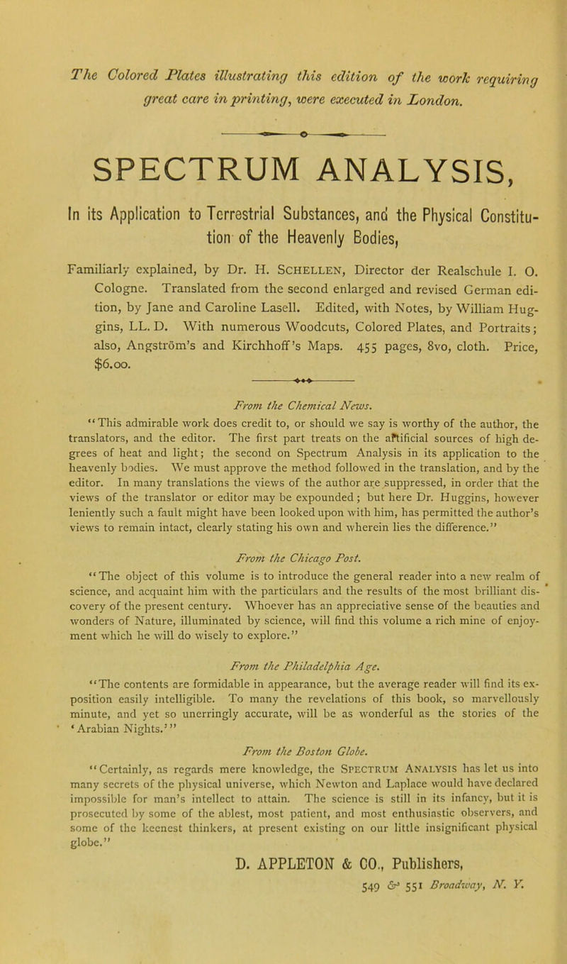 The Colored Plates illustrating this edition of the work requiring great care in printing, were executed in London. o — SPECTRUM ANALYSIS, In its Application to Terrestrial Substances, and the Physical Constitu- tion of the Heavenly Eodies, Familiarly explained, by Dr. H. SCHELLEN, Director der Realscliule I. O. Cologne. Translated from the second enlarged and revised German edi- tion, by Jane and Caroline Lasell. Edited, with Notes, by William Hug- gins, LL. D. With numerous Woodcuts, Colored Plates, and Portraits; also, Angstrom’s and Kirchhoff’s Maps. 455 pages, 8vo, cloth. Price, $6.00. From the Chemical News. “This admirable work does credit to, or should we say is worthy of the author, the translators, and the editor. The first part treats on the artificial sources of high de- grees of heat and light; the second on Spectrum Analysis in its application to the heavenly bodies. We must approve the method followed in the translation, and by the editor. In many translations the views of the author are suppressed, in order that the views of the translator or editor may be expounded; but here Dr. Huggins, however leniently such a fault might have been looked upon with him, has permitted the author’s views to remain intact, clearly stating his own and wherein lies the difference.” From the Chicago Post. “Tire object of this volume is to introduce the general reader into a new realm of science, and acquaint him with the particulars and the results of the most brilliant dis- covery of the present century. Whoever has an appreciative sense of the beauties and wonders of Nature, illuminated by science, will find this volume a rich mine of enjoy- ment which he will do wisely to explore.” From the Philadelphia Age. “The contents are formidable in appearance, but the average reader will find its ex- position easily intelligible. To many the revelations of this book, so marvellously minute, and yet so unerringly accurate, will be as wonderful as the stories of the ‘Arabian Nights.”’ From the Boston Globe. “Certainly, as regards mere knowledge, the Spectrum Analysis haslet us into many secrets of the physical universe, which Newton and Laplace would have declared impossible for man’s intellect to attain. The science is still in its infancy, but it is prosecuted by some of the ablest, most patient, and most enthusiastic observers, and some of the keenest thinkers, at present existing on our little insignificant physical globe.” D. APPLETON & CO., Publishers,