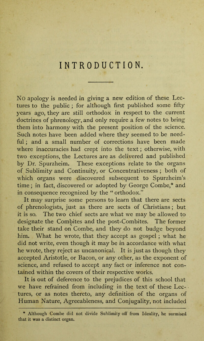 INTRODUCTION. No apology is needed in giving a new edition of these Lec- tures to the public ; for although first published some fifty years ago, they are still orthodox in respect to the current doctrines of phrenology, and only require a few notes to bring them into harmony with the present position of the science. Such notes have been added where they seemed to be need- ful ; and a small number of corrections have been made where inaccuracies had crept into the text; otherwise, with two exceptions, the Lectures are as delivered and published by Dr. Spurzheim. These exceptions relate to the organs of Sublimity and Continuity, or Concentrativeness ; both of which organs were discovered subsequent to Spurzheim’s time; in fact, discovered or adopted by George Combe,* and in consequence recognized by the “ orthodox.” It may surprise some persons to learn that there are sects of phrenologists, just as there are sects of Christians; but it is so. The two chief sects are what we may be allowed to designate the Combites and the post-Combites. The former take their stand on Combe, and they do not budge beyond him. What he wrote, that they accept as gospel ; what he did not write, even though it may be in accordance with what he wrote, they reject as uncanonical. It is just as though they accepted Aristotle, or Bacon, or any other, as the exponent of science, and refused to accept any fact or inference not con- tained within the covers of their respective works. It is out of deference to the prejudices of this school that we have refrained from including in the text of these Lec- tures, or as notes thereto, any definition of the organs of Human Nature, Agreeableness, and Conjugality, not included * Although Combe did not divide Sublimity off from Ideality, he surmised that it was a distinct organ.