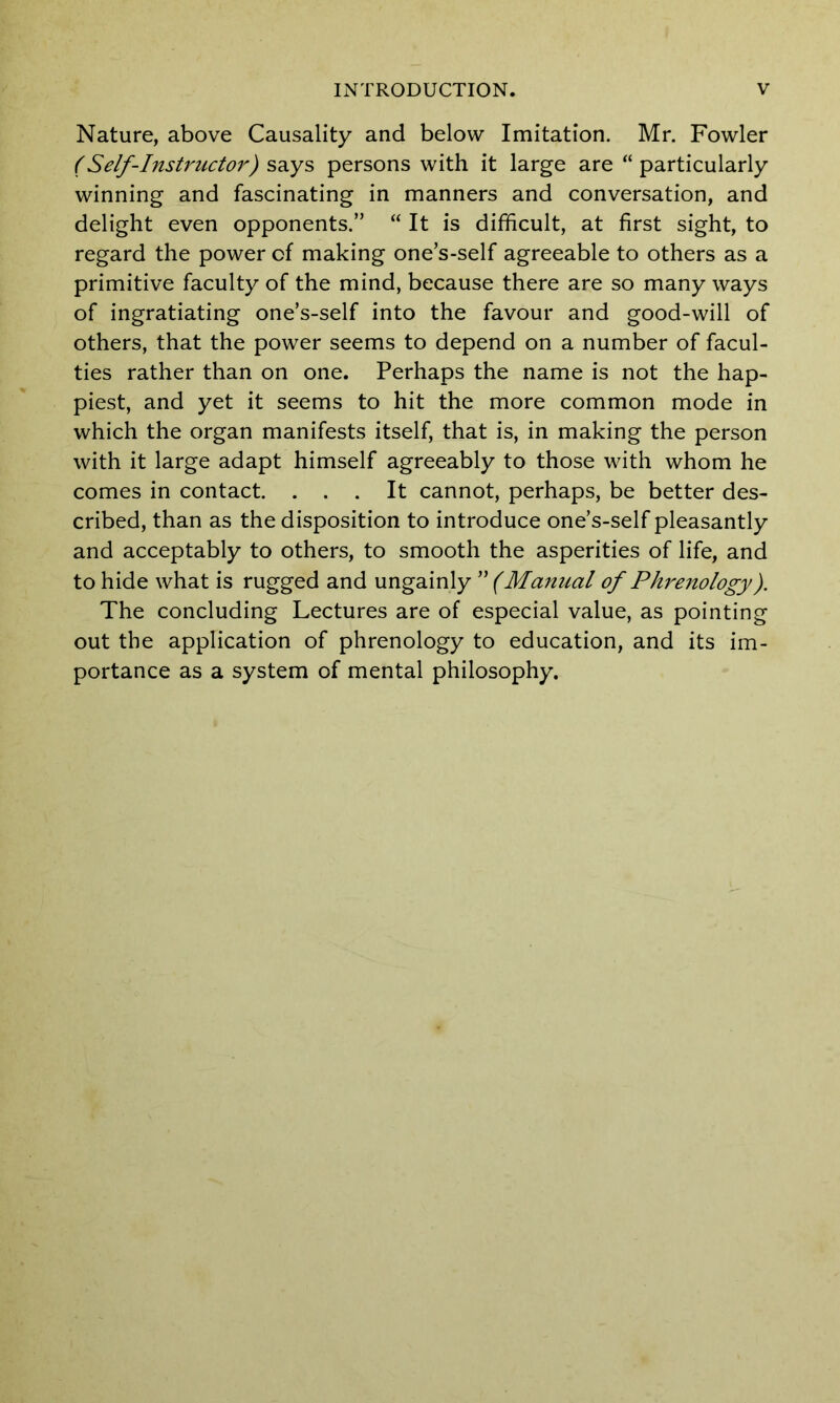 Nature, above Causality and below Imitation. Mr. Fowler (Self-Instructor) says persons with it large are “ particularly winning and fascinating in manners and conversation, and delight even opponents.” “ It is difficult, at first sight, to regard the power of making one’s-self agreeable to others as a primitive faculty of the mind, because there are so many ways of ingratiating one’s-self into the favour and good-will of others, that the power seems to depend on a number of facul- ties rather than on one. Perhaps the name is not the hap- piest, and yet it seems to hit the more common mode in which the organ manifests itself, that is, in making the person with it large adapt himself agreeably to those with whom he comes in contact. ... It cannot, perhaps, be better des- cribed, than as the disposition to introduce one’s-self pleasantly and acceptably to others, to smooth the asperities of life, and to hide what is rugged and ungainly ” (Manual of Phrenology). The concluding Lectures are of especial value, as pointing out the application of phrenology to education, and its im- portance as a system of mental philosophy.