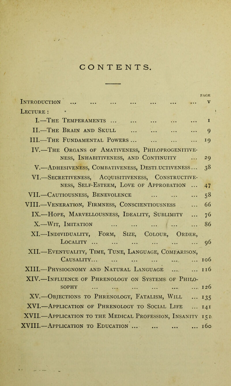 CONTENTS Introduction .., Lecture : I.—The Temperaments II.—The Brain and Skull III. —The Fundamental Powers... IV. —The Organs of Amativeness, Philoprogenitive- ness, Inhabitiveness, and Continuity V.—Adhesiveness, Combativeness, Destructiveness... VI.—Secretiveness, Acquisitiveness, Constructive- ness, Self-Esteem, Love of Approbation ... VII.—Cautiousness, Benevolence VIII.—Veneration, Firmness, Conscientiousness IX.—Hope, Marvellousness, Ideality, Sublimity X.—Wit, Imitation ... ... ... ... XI.—Individuality, Form, Size, Colour, Order, Locality ... XII.—Eventuality, Time, Tune, Language, Comparison, Causality... XIII. —Physiognomy and Natural Language XIV. —Influence of Phrenology on Systems of Philo- sophy XV.—Objections to Phrenology, Fatalism, Will XVI.—Application of Phrenology to Social Life XVII.—Application to the Medical Profession, Insanity XVIII.—Application to Education PAGE V 9 i9 29 38 47 58 66 76 86 96 106 116 126 135 141 15* 160