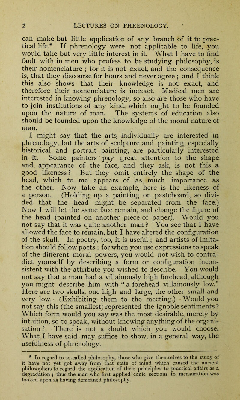 can make but little application of any branch of it to prac- tical life.* If phrenology were not applicable to life, you would take but very little interest in it. What I have to find fault with in men who profess to be studying philosophy, is their nomenclature ; for it is not exact, and the consequence is, that they discourse for hours and never agree ; and I think this also shows that their knowledge is not exact, and therefore their nomenclature is inexact. Medical men are interested in knowing phrenology, so also are those who have to join institutions of any kind, which ought to be founded upon the nature of man. The systems of education also should be founded upon the knowledge of the moral nature of man. I might say that the arts, individually are interested in phrenology, but the arts of sculpture and painting, especially historical and portrait painting, are particularly interested in it. Some painters pay great attention to the shape and appearance of the face, and they ask, is not this a good likeness ? But they omit entirely the shape of the head, which to me appears of as much importance as the other. Now take an example, here is the likeness of a person. (Holding up a painting on pasteboard, so divi- ded that the head might be separated from the face.) Now I will let the same face remain, and change the figure of the head (painted on another piece of paper). Would you not say that it was quite another man? You see that I have allowed the face to remain, but I have altered the configuration of the skull. In poetry, too, it is useful ; and artists of imita- tion should follow poets : for when you use expressions to speak of the different moral powers, you would not wish to contra- dict yourself by describing a form or configuration incon- sistent with the attribute you wished to describe. You would not say that a man had a villainously high forehead, although you might describe him with “ a forehead villainously low.” Here are two skulls, one high and large, the other small and very low. (Exhibiting them to the meeting.) Would you not say this (the smallest) represented the ignoble sentiments ? Which form would you say was the most desirable, merely by intuition, so to speak, without knowing anything of the organi- sation ? There is not a doubt which you would choose. What I have said may suffice to show, in a general way, the usefulness of phrenology. * In regard to so-called philosophy, those who give themselves to the study of it have not yet got away from that state of mind which caused the ancient philosophers to regard the application of their principles to practical affairs as a degradation ; thus the man who first applied conic sections to mensuration was looked upon as having demeaned philosophy.