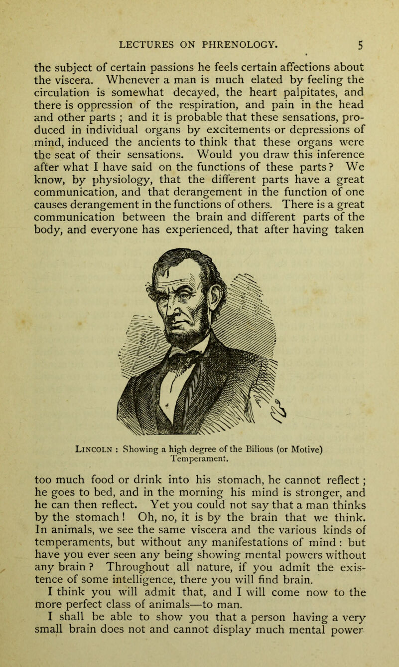 the subject of certain passions he feels certain affections about the viscera. Whenever a man is much elated by feeling the circulation is somewhat decayed, the heart palpitates, and there is oppression of the respiration, and pain in the head and other parts ; and it is probable that these sensations, pro- duced in individual organs by excitements or depressions of mind, induced the ancients to think that these organs were the seat of their sensations. Would you draw this inference after what I have said on the functions of these parts? We know, by physiology, that the different parts have a great communication, and that derangement in the function of one causes derangement in the functions of others. There is a great communication between the brain and different parts of the body, and everyone has experienced, that after having taken Lincoln : Showing a high degree of the Bilious (or Motive) Temperament. too much food or drink into his stomach, he cannot reflect; he goes to bed, and in the morning his mind is stronger, and he can then reflect. Yet you could not say that a man thinks by the stomach ! Oh, no, it is by the brain that we think. In animals, we see the same viscera and the various kinds of temperaments, but without any manifestations of mind : but have you ever seen any being showing mental powers without any brain ? Throughout all nature, if you admit the exis- tence of some intelligence, there you will find brain. I think you will admit that, and I will come now to the more perfect class of animals—to man. I shall be able to show you that a person having a very small brain does not and cannot display much mental power