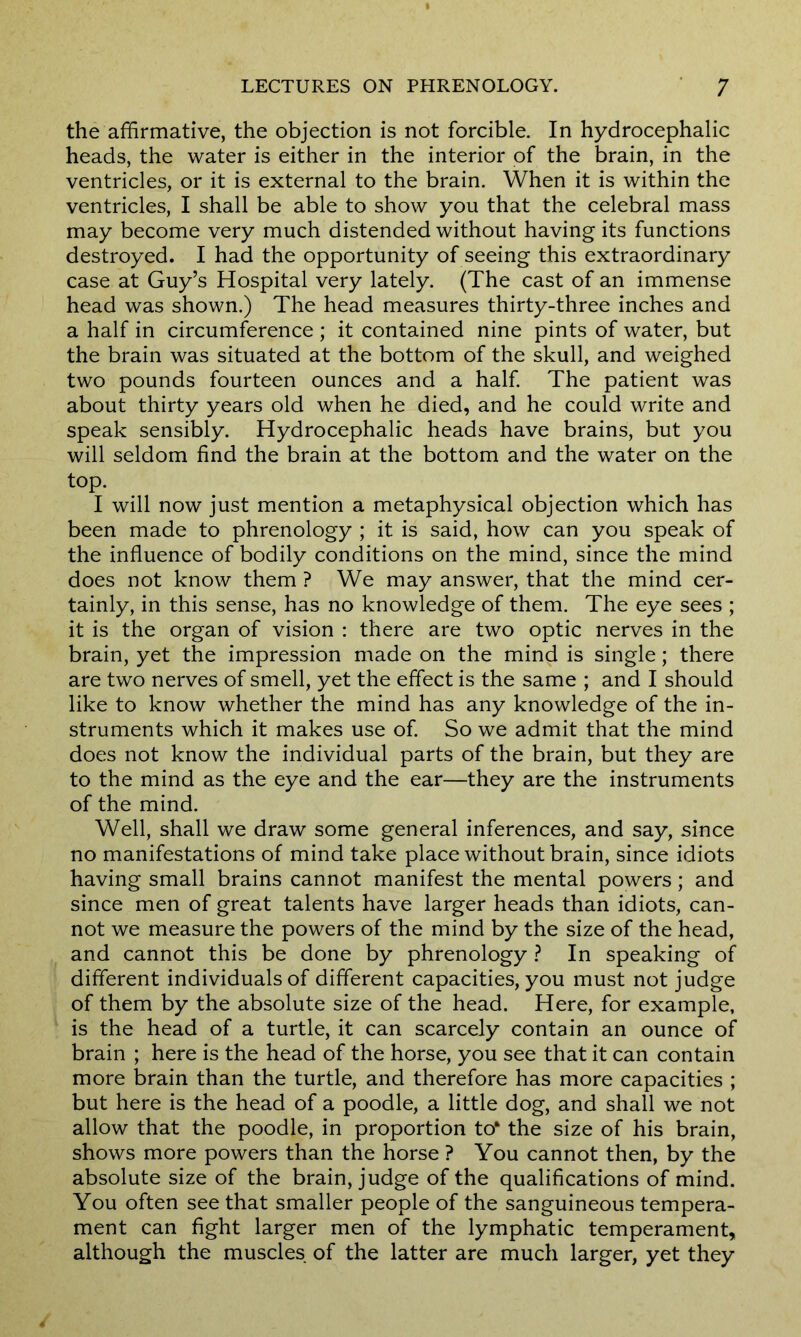 the affirmative, the objection is not forcible. In hydrocephalic heads, the water is either in the interior of the brain, in the ventricles, or it is external to the brain. When it is within the ventricles, I shall be able to show you that the celebral mass may become very much distended without having its functions destroyed. I had the opportunity of seeing this extraordinary case at Guy’s Hospital very lately. (The cast of an immense head was shown.) The head measures thirty-three inches and a half in circumference ; it contained nine pints of water, but the brain was situated at the bottom of the skull, and weighed two pounds fourteen ounces and a half. The patient was about thirty years old when he died, and he could write and speak sensibly. Hydrocephalic heads have brains, but you will seldom find the brain at the bottom and the water on the top. I will now just mention a metaphysical objection which has been made to phrenology ; it is said, how can you speak of the influence of bodily conditions on the mind, since the mind does not know them ? We may answer, that the mind cer- tainly, in this sense, has no knowledge of them. The eye sees ; it is the organ of vision : there are two optic nerves in the brain, yet the impression made on the mind is single; there are two nerves of smell, yet the effect is the same ; and I should like to know whether the mind has any knowledge of the in- struments which it makes use of. So we admit that the mind does not know the individual parts of the brain, but they are to the mind as the eye and the ear—they are the instruments of the mind. Well, shall we draw some general inferences, and say, since no manifestations of mind take place without brain, since idiots having small brains cannot manifest the mental powers; and since men of great talents have larger heads than idiots, can- not we measure the powers of the mind by the size of the head, and cannot this be done by phrenology ? In speaking of different individuals of different capacities, you must not judge of them by the absolute size of the head. Here, for example, is the head of a turtle, it can scarcely contain an ounce of brain ; here is the head of the horse, you see that it can contain more brain than the turtle, and therefore has more capacities ; but here is the head of a poodle, a little dog, and shall we not allow that the poodle, in proportion to* the size of his brain, shows more powers than the horse ? You cannot then, by the absolute size of the brain, judge of the qualifications of mind. You often see that smaller people of the sanguineous tempera- ment can fight larger men of the lymphatic temperament, although the muscles of the latter are much larger, yet they