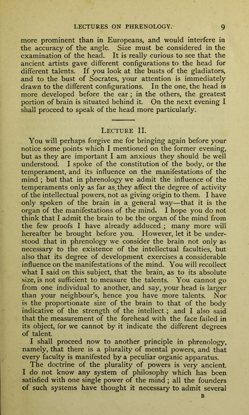 more prominent than in Europeans, and would interfere in the accuracy of the angle. Size must be considered in the examination of the head. It is really curious to see that the ancient artists gave different configurations to the head for different talents. If you look at the busts of the gladiators, and to the bust of Socrates, your attention is immediately drawn to the different configurations. In the one, the head is more developed before the ear ; in the others, the greatest portion of brain is situated behind it. On the next evening I shall proceed to speak of the head more particularly. Lecture II. You will perhaps forgive me for bringing again before your notice some points which I mentioned on the former evening, but as they are important I am anxious they should be well understood. I spoke of the constitution of the body, or the temperament, and its influence on the manifestations of the mind ; but that in phrenology we admit the influence of the temperaments only as far as. they affect the degree of activity of the intellectual powers, not as giving origin to them. I have only spoken of the brain in a general way—that it is the organ of the manifestations of the mind. I hope you do not think that I admit the brain to be the organ of the mind from the few proofs I have already adduced ; many more will hereafter be brought before you. However, let it be under- stood .that in phrenology we consider the brain not only as necessary to the existence of the intellectual faculties, but also that its degree of development exercises a considerable influence on the manifestations of the mind. You will recollect what I said on this subject, that the brain, as to its absolute size, is not sufficient to measure the talents. You cannot go from one individual to another, and say, your head is larger than your neighbour’s, hence you have more talents. Nor is the proportionate size of the brain to that of the body indicative of the strength of the intellect ; and I also said that the measurement of the forehead with the face failed in its object, for we cannot by it indicate the different degrees of talent. I shall proceed now to another principle in phrenology, namely, that there is a plurality of mental powers, and that every faculty is manifested by a peculiar organic apparatus. The doctrine of the plurality of powers is very ancient. I do not know any system of philosophy which has been satisfied with one single power of the mind ; all the founders of such systems have thought it necessary to admit several B