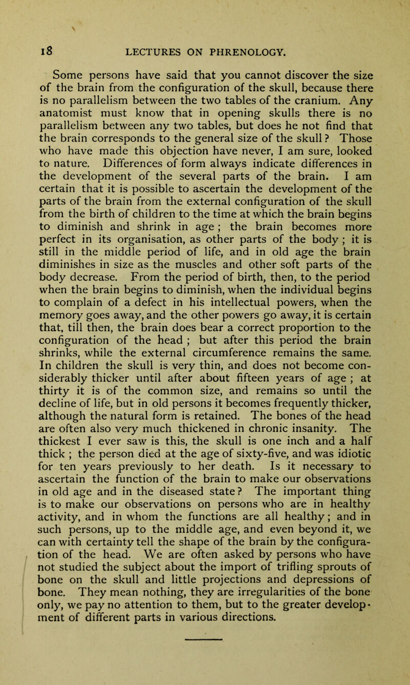 Some persons have said that you cannot discover the size of the brain from the configuration of the skull, because there is no parallelism between the two tables of the cranium. Any anatomist must know that in opening skulls there is no parallelism between any two tables, but does he not find that the brain corresponds to the general size of the skull ? Those who have made this objection have never, I am sure, looked to nature. Differences of form always indicate differences in the development of the several parts of the brain. I am certain that it is possible to ascertain the development of the parts of the brain from the external configuration of the skull from the birth of children to the time at which the brain begins to diminish and shrink in age; the brain becomes more perfect in its organisation, as other parts of the body ; it is still in the middle period of life, and in old age the brain diminishes in size as the muscles and other soft parts of the body decrease. From the period of birth, then, to the period when the brain begins to diminish, when the individual begins to complain of a defect in his intellectual powers, when the memory goes away, and the other powers go away, it is certain that, till then, the brain does bear a correct proportion to the configuration of the head ; but after this period the brain shrinks, while the external circumference remains the same. In children the skull is very thin, and does not become con- siderably thicker until after about fifteen years of age ; at thirty it is of the common size, and remains so until the decline of life, but in old persons it becomes frequently thicker, although the natural form is retained. The bones of the head are often also very much thickened in chronic insanity. The thickest I ever saw is this, the skull is one inch and a half thick ; the person died at the age of sixty-five, and was idiotic for ten years previously to her death. Is it necessary to ascertain the function of the brain to make our observations in old age and in the diseased state? The important thing is to make our observations on persons who are in healthy activity, and in whom the functions are all healthy; and in such persons, up to the middle age, and even beyond it, we can with certainty tell the shape of the brain by the configura- tion of the head. We are often asked by persons who have not studied the subject about the import of trifling sprouts of bone on the skull and little projections and depressions of bone. They mean nothing, they are irregularities of the bone only, we pay no attention to them, but to the greater develop- ment of different parts in various directions.