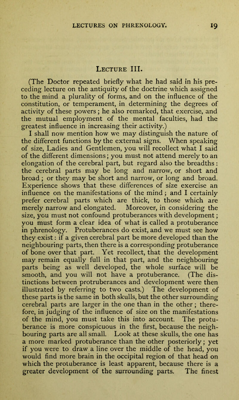Lecture III. (The Doctor repeated briefly what he had said in his pre- ceding lecture on the antiquity of the doctrine which assigned to the mind a plurality of forms, and on the influence of the constitution, or temperament, in determining the degrees of activity of these powers; he also remarked, that exercise, and the mutual employment of the mental faculties, had the greatest influence in increasing their activity.) I shall now mention how we may distinguish the nature of the different functions by the external signs. When speaking of size, Ladies and Gentlemen, you will recollect what I said of the different dimensions; you must not attend merely to an elongation of the cerebral part, but regard also the breadths: the cerebral parts may be long and narrow, or short and broad ; or they may be short and narrow, or long and broad. Experience shows that these differences of size exercise an influence on the manifestations of the mind; and I certainly prefer cerebral parts which are thick, to those which are merely narrow and elongated. Moreover, in considering the size, you must not confound protuberances with development; you must form a clear idea of what is called a protuberance in phrenology. Protuberances do exist, and we must see how they exist: if a given cerebral part be more developed than the neighbouring parts, then there is a corresponding protuberance of bone over that part. Yet recollect, that the development may remain equally full in that part, and the neighbouring parts being as well developed, the whole surface will be smooth, and you will not have a protuberance. (The dis- tinctions between protruberances and development were then illustrated by referring to two casts.) The development of these parts is the same in both skulls, but the other surrounding cerebral parts are larger in the one than in the other; there- fore, in judging of the influence of size on the manifestations of the mind, you must take this into account. The protu- berance is more conspicuous in the first, because the neigh- bouring parts are all small. Look at these skulls, the one has a more marked protuberance than the other posteriorly; yet if you were to draw a line over the middle of the head, you would find more brain in the occipital region of that head on which the protuberance is least apparent, because there is a greater development of the surrounding parts. The finest