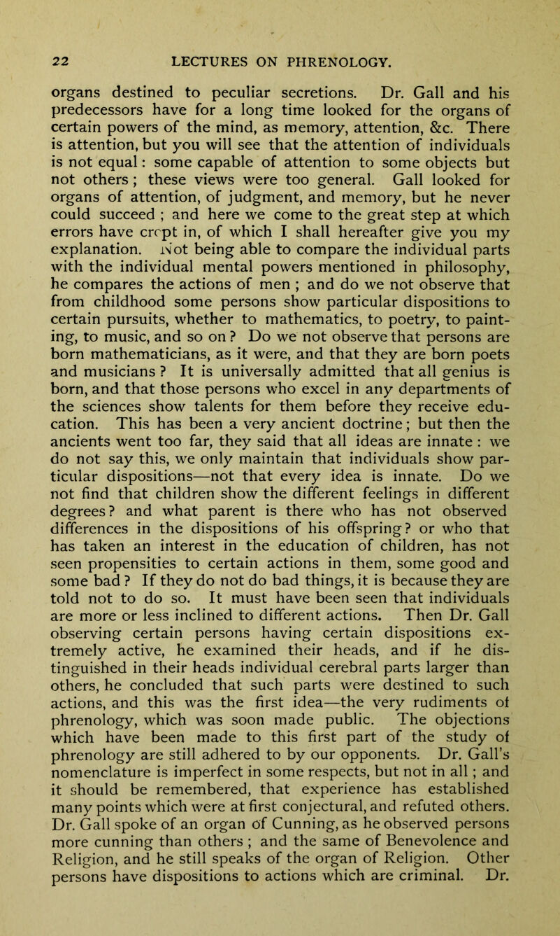organs destined to peculiar secretions. Dr. Gall and his predecessors have for a long time looked for the organs of certain powers of the mind, as memory, attention, &c. There is attention, but you will see that the attention of individuals is not equal: some capable of attention to some objects but not others; these views were too general. Gall looked for organs of attention, of judgment, and memory, but he never could succeed ; and here we come to the great step at which errors have crept in, of which I shall hereafter give you my explanation. Wot being able to compare the individual parts with the individual mental powers mentioned in philosophy, he compares the actions of men ; and do we not observe that from childhood some persons show particular dispositions to certain pursuits, whether to mathematics, to poetry, to paint- ing, to music, and so on ? Do we not observe that persons are born mathematicians, as it were, and that they are born poets and musicians ? It is universally admitted that all genius is born, and that those persons who excel in any departments of the sciences show talents for them before they receive edu- cation. This has been a very ancient doctrine; but then the ancients went too far, they said that all ideas are innate : we do not say this, we only maintain that individuals show par- ticular dispositions—not that every idea is innate. Do we not find that children show the different feelings in different degrees? and what parent is there who has not observed differences in the dispositions of his offspring? or who that has taken an interest in the education of children, has not seen propensities to certain actions in them, some good and some bad ? If they do not do bad things, it is because they are told not to do so. It must have been seen that individuals are more or less inclined to different actions. Then Dr. Gall observing certain persons having certain dispositions ex- tremely active, he examined their heads, and if he dis- tinguished in their heads individual cerebral parts larger than others, he concluded that such parts were destined to such actions, and this was the first idea—the very rudiments of phrenology, which was soon made public. The objections which have been made to this first part of the study of phrenology are still adhered to by our opponents. Dr. Gall’s nomenclature is imperfect in some respects, but not in all; and it should be remembered, that experience has established many points which were at first conjectural, and refuted others. Dr. Gall spoke of an organ of Cunning, as he observed persons more cunning than others ; and the same of Benevolence and Religion, and he still speaks of the organ of Religion. Other persons have dispositions to actions which are criminal. Dr.