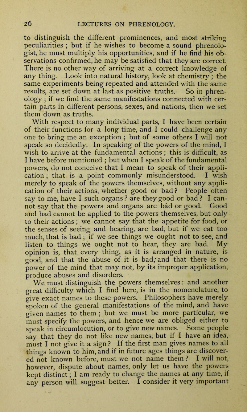to distinguish the different prominences, and most striking peculiarities ; but if he wishes to become a sound phrenolo- gist, he must multiply his opportunities, and if he find his ob- servations confirmed, he may be satisfied that they are correct. There is no other way of arriving at a correct knowledge of any thing. Look into natural history, look at chemistry ; the same experiments being repeated and attended with the same results, are set down at last as positive truths. So in phren- ology ; if we find the same manifestations connected with cer- tain parts in different persons, sexes, and nations, then we set them down as truths. With respect to many individual parts, I have been certain of their functions for a long time, and I could challenge any one to bring me an exception ; but of some others I will not speak so decidedly. In speaking of the powers of the mind, I wish to arrive at the fundamental actions ; this is difficult, as I have before mentioned ; but when I speak of the fundamental powers, do not conceive that I mean to speak of their appli- cation ; that is a point commonly misunderstood. I wish merely to speak of the powers themselves, without any appli- cation of their actions, whether good or bad ? People often say to me, have I such organs ? are they good or bad ? I can- not say that the powers and organs are bad or good. Good and bad cannot be applied to the powers themselves, but only to their actions ; we cannot say that the appetite for food, or the senses of seeing and hearing, are bad, but if we eat too much, that is bad ; if we see things we ought not to see, and listen to things we ought not to hear, they are bad. My opinion is, that every thing, as it is arranged in nature, is good, and that the abuse of it is bad,* and that there is no power of the mind that may not, by its improper application, produce abuses and disorders. We must distinguish the powers themselves: and another great difficulty which I find here, is in the nomenclature, to give exact names to these powers. Philosophers have merely spoken of the general manifestations of the mind, and have given names to them ; but we must be more particular, we must specify the powers, and hence we are obliged either to speak in circumlocution, or to give new names. Some people say that they do not like new names, but if I have an idea, must I not give it a sign ? If the first man gives names to all things known to him, and if in future ages things are discover- ed not known before, must we not name them ? I will not, however, dispute about names, only let us have the powers kept distinct; I am ready to change the names at any time, if any person will suggest better. I consider it very important