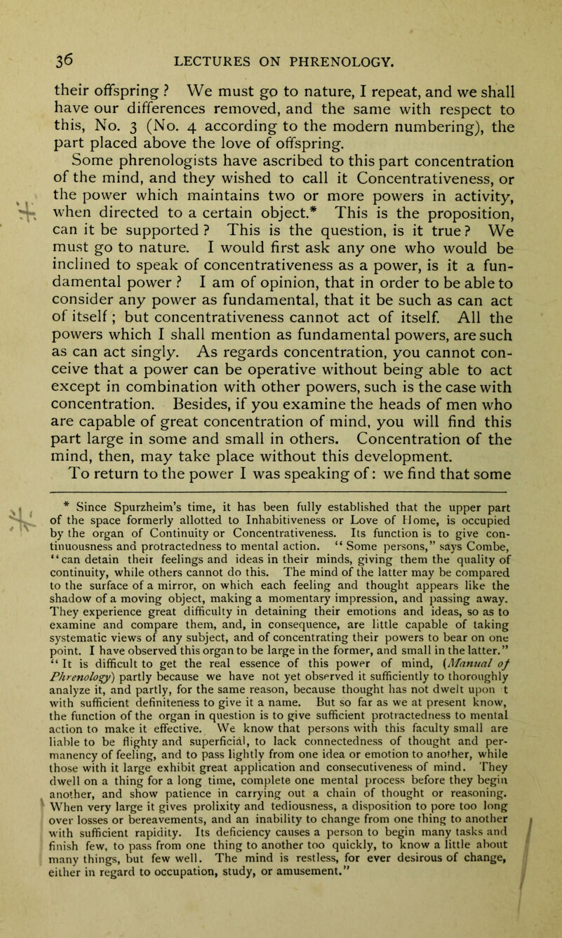 their offspring ? We must go to nature, I repeat, and we shall have our differences removed, and the same with respect to this, No. 3 (No. 4 according to the modern numbering), the part placed above the love of offspring. Some phrenologists have ascribed to this part concentration of the mind, and they wished to call it Concentrativeness, or the power which maintains two or more powers in activity, when directed to a certain object.* This is the proposition, can it be supported? This is the question, is it true? We must go to nature. I would first ask any one who would be inclined to speak of concentrativeness as a power, is it a fun- damental power ? I am of opinion, that in order to be able to consider any power as fundamental, that it be such as can act of itself; but concentrativeness cannot act of itself. All the powers which I shall mention as fundamental powers, are such as can act singly. As regards concentration, you cannot con- ceive that a power can be operative without being able to act except in combination with other powers, such is the case with concentration. Besides, if you examine the heads of men who are capable of great concentration of mind, you will find this part large in some and small in others. Concentration of the mind, then, may take place without this development. To return to the power I was speaking of: we find that some * Since Spurzheim’s time, it has been fully established that the upper part of the space formerly allotted to Inhabitiveness or Love of Home, is occupied by the organ of Continuity or Concentrativeness. Its function is to give con- tinuousness and protractedness to mental action. “ Some persons,” says Combe, “can detain their feelings and ideas in their minds, giving them the quality of continuity, while others cannot do this. The mind of the latter may be compared to the surface of a mirror, on which each feeling and thought appears like the shadow of a moving object, making a momentary impression, and passing away. They experience great difficulty in detaining their emotions and ideas, so as to examine and compare them, and, in consequence, are little capable of taking systematic views of any subject, and of concentrating their powers to bear on one point. I have observed this organ to be large in the former, and small in the latter. ” “It is difficult to get the real essence of this power of mind, (Manual of Phrenology) partly because we have not yet observed it sufficiently to thoroughly analyze it, and partly, for the same reason, because thought has not dwelt upon t with sufficient definiteness to give it a name. But so far as we at present know, the function of the organ in question is to give sufficient protractedness to mental action to make it effective. We know that persons with this faculty small are liable to be flighty and superficial, to lack connectedness of thought and per- manency of feeling, and to pass lightly from one idea or emotion to another, while those with it large exhibit great application and consecutiveness of mind. They dwell on a thing for a long time, complete one mental process before they begin another, and show patience in carrying out a chain of thought or reasoning. When very large it gives prolixity and tediousness, a disposition to pore too long over losses or bereavements, and an inability to change from one thing to another with sufficient rapidity. Its deficiency causes a person to begin many tasks and finish few, to pass from one thing to another too quickly, to know a little about many things, but few well. The mind is restless, for ever desirous of change, either in regard to occupation, study, or amusement.”