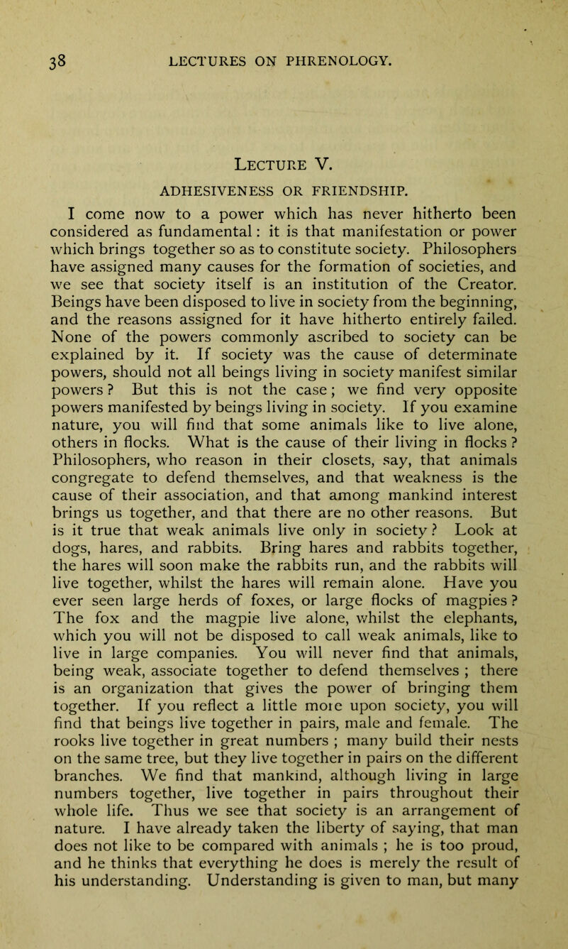Lecture V. ADHESIVENESS OR FRIENDSHIP. I come now to a power which has never hitherto been considered as fundamental: it is that manifestation or power which brings together so as to constitute society. Philosophers have assigned many causes for the formation of societies, and we see that society itself is an institution of the Creator. Beings have been disposed to live in society from the beginning, and the reasons assigned for it have hitherto entirely failed. None of the powers commonly ascribed to society can be explained by it. If society was the cause of determinate powers, should not all beings living in society manifest similar powers ? But this is not the case; we find very opposite powers manifested by beings living in society. If you examine nature, you will find that some animals like to live alone, others in flocks. What is the cause of their living in flocks ? Philosophers, who reason in their closets, say, that animals congregate to defend themselves, and that weakness is the cause of their association, and that among mankind interest brings us together, and that there are no other reasons. But is it true that weak animals live only in society ? Look at dogs, hares, and rabbits. Bring hares and rabbits together, the hares will soon make the rabbits run, and the rabbits will live together, whilst the hares will remain alone. Have you ever seen large herds of foxes, or large flocks of magpies ? The fox and the magpie live alone, whilst the elephants, which you will not be disposed to call weak animals, like to live in large companies. You will never find that animals, being weak, associate together to defend themselves ; there is an organization that gives the power of bringing them together. If you reflect a little mote upon society, you will find that beings live together in pairs, male and female. The rooks live together in great numbers ; many build their nests on the same tree, but they live together in pairs on the different branches. We find that mankind, although living in large numbers together, live together in pairs throughout their whole life. Thus we see that society is an arrangement of nature. I have already taken the liberty of saying, that man does not like to be compared with animals ; he is too proud, and he thinks that everything he does is merely the result of his understanding. Understanding is given to man, but many