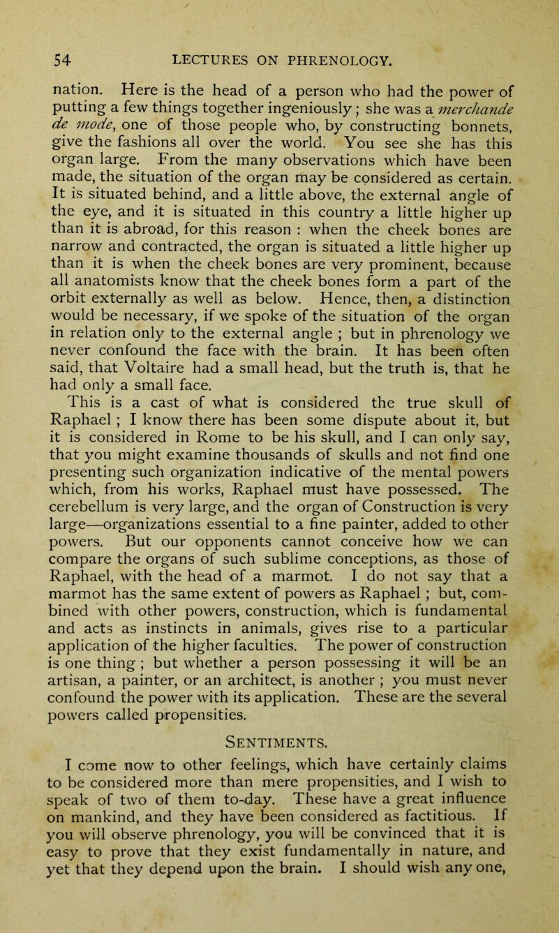 nation. Here is the head of a person who had the power of putting a few things together ingeniously; she was a merchande de mode, one of those people who, by constructing bonnets, give the fashions all over the world. You see she has this organ large. From the many observations which have been made, the situation of the organ may be considered as certain. It is situated behind, and a little above, the external angle of the eye, and it is situated in this country a little higher up than it is abroad, for this reason : when the cheek bones are narrow and contracted, the organ is situated a little higher up than it is when the cheek bones are very prominent, because all anatomists know that the cheek bones form a part of the orbit externally as well as below. Hence, then, a distinction would be necessary, if we spoke of the situation of the organ in relation only to the external angle ; but in phrenology we never confound the face with the brain. It has been often said, that Voltaire had a small head, but the truth is, that he had only a small face. This is a cast of what is considered the true skull of Raphael ; I know there has been some dispute about it, but it is considered in Rome to be his skull, and I can only say, that you might examine thousands of skulls and not find one presenting such organization indicative of the mental powers which, from his works, Raphael must have possessed. The cerebellum is very large, and the organ of Construction is very large—organizations essential to a fine painter, added to other powers. But our opponents cannot conceive how we can compare the organs of such sublime conceptions, as those of Raphael, with the head of a marmot. I do not say that a marmot has the same extent of powers as Raphael ; but, com- bined with other powers, construction, which is fundamental and acts as instincts in animals, gives rise to a particular application of the higher faculties. The power of construction is one thing ; but whether a person possessing it will be an artisan, a painter, or an architect, is another ; you must never confound the power with its application. These are the several powers called propensities. Sentiments. I come now to other feelings, which have certainly claims to be considered more than mere propensities, and I wish to speak of two of them to-day. These have a great influence on mankind, and they have been considered as factitious. If you will observe phrenology, you will be convinced that it is easy to prove that they exist fundamentally in nature, and yet that they depend upon the brain. I should wish any one,