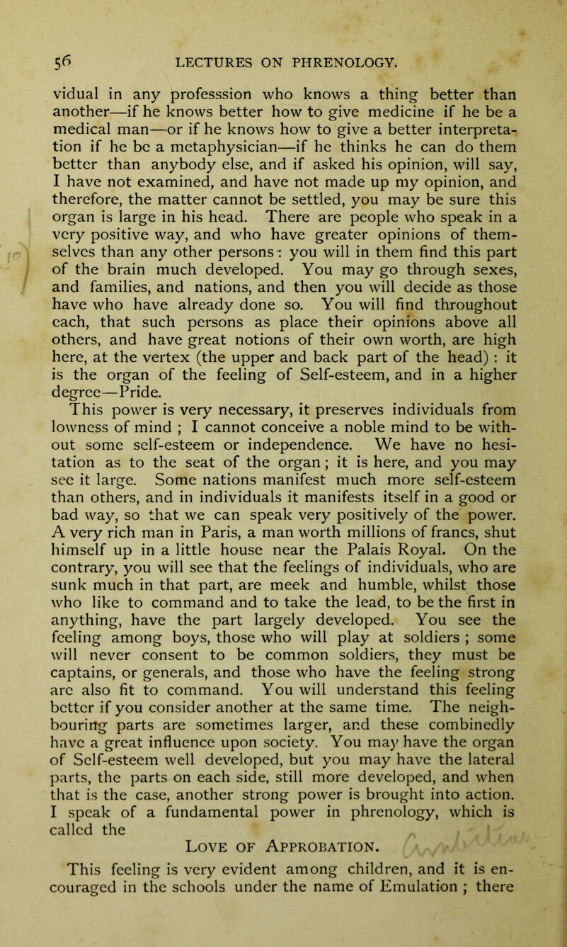 vidual in any professsion who knows a thing better than another—if he knows better how to give medicine if he be a medical man—or if he knows how to give a better interpreta- tion if he be a metaphysician—if he thinks he can do them better than anybody else, and if asked his opinion, will say, I have not examined, and have not made up my opinion, and therefore, the matter cannot be settled, you may be sure this organ is large in his head. There are people who speak in a very positive way, and who have greater opinions of them- selves than any other persons: you will in them find this part of the brain much developed. You may go through sexes, and families, and nations, and then you will decide as those have who have already done so. You will find throughout each, that such persons as place their opinions above all others, and have great notions of their own worth, are high here, at the vertex (the upper and back part of the head) : it is the organ of the feeling of Self-esteem, and in a higher degree—Pride. This power is very necessary, it preserves individuals from lowness of mind ; I cannot conceive a noble mind to be with- out some self-esteem or independence. We have no hesi- tation as to the seat of the organ; it is here, and you may see it large. Some nations manifest much more self-esteem than others, and in individuals it manifests itself in a good or bad way, so that we can speak very positively of the power. A very rich man in Paris, a man worth millions of francs, shut himself up in a little house near the Palais Royal. On the contrary, you will see that the feelings of individuals, who are sunk much in that part, are meek and humble, whilst those who like to command and to take the lead, to be the first in anything, have the part largely developed. You see the feeling among boys, those who will play at soldiers ; some will never consent to be common soldiers, they must be captains, or generals, and those who have the feeling strong arc also fit to command. You will understand this feeling better if you consider another at the same time. The neigh- bouring parts are sometimes larger, and these combinedly have a great influence upon society. You may have the organ of Self-esteem well developed, but you may have the lateral parts, the parts on each side, still more developed, and when that is the case, another strong power is brought into action. I speak of a fundamental power in phrenology, which is called the Love of Approbation. This feeling is very evident among children, and it is en- couraged in the schools under the name of Emulation ; there