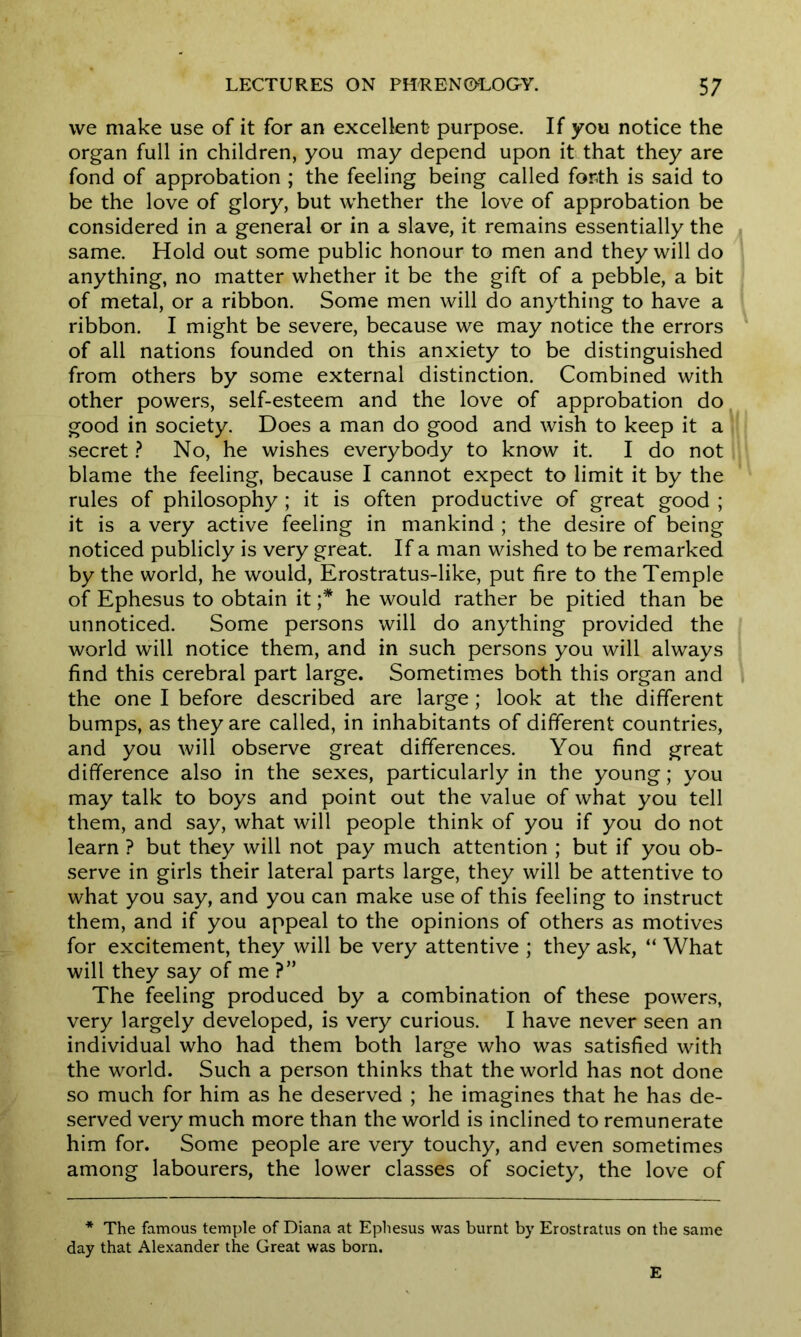 we make use of it for an excellent purpose. If you notice the organ full in children, you may depend upon it that they are fond of approbation ; the feeling being called forth is said to be the love of glory, but whether the love of approbation be considered in a general or in a slave, it remains essentially the same. Hold out some public honour to men and they will do anything, no matter whether it be the gift of a pebble, a bit of metal, or a ribbon. Some men will do anything to have a ribbon. I might be severe, because we may notice the errors of all nations founded on this anxiety to be distinguished from others by some external distinction. Combined with other powers, self-esteem and the love of approbation do good in society. Does a man do good and wish to keep it a secret ? No, he wishes everybody to know it. I do not blame the feeling, because I cannot expect to limit it by the rules of philosophy ; it is often productive of great good ; it is a very active feeling in mankind ; the desire of being noticed publicly is very great. If a man wished to be remarked by the world, he would, Erostratus-like, put fire to the Temple of Ephesus to obtain it ;* he would rather be pitied than be unnoticed. Some persons will do anything provided the world will notice them, and in such persons you will always find this cerebral part large. Sometimes both this organ and the one I before described are large; look at the different bumps, as they are called, in inhabitants of different countries, and you will observe great differences. You find great difference also in the sexes, particularly in the young; you may talk to boys and point out the value of what you tell them, and say, what will people think of you if you do not learn ? but they will not pay much attention ; but if you ob- serve in girls their lateral parts large, they will be attentive to what you say, and you can make use of this feeling to instruct them, and if you appeal to the opinions of others as motives for excitement, they will be very attentive ; they ask, “ What will they say of me ?” The feeling produced by a combination of these powers, very largely developed, is very curious. I have never seen an individual who had them both large who was satisfied with the world. Such a person thinks that the world has not done so much for him as he deserved ; he imagines that he has de- served very much more than the world is inclined to remunerate him for. Some people are very touchy, and even sometimes among labourers, the lower classes of society, the love of * The famous temple of Diana at Ephesus was burnt by Erostratus on the same day that Alexander the Great was born. E