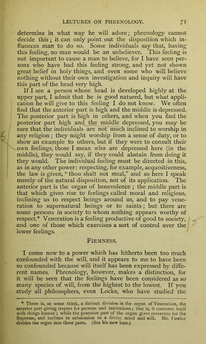 determine in what way he will adore; phrenology cannot decide this ; it can only point out the disposition which in- fluences man to do so. Some individuals say that, having this feeling, no man would be an unbeliever. This feeling is not important to cause a man to believe, for I have seen per- sons who have had this feeling strong, and yet not shown great belief in holy things, and even some who will believe nothing without their own investigation and inquiry will have this part of the head very high. If I see a person whose head is developed highly at the upper part, I admit that he is good natured, but what appli- cation he will give to this feeling I do not know. We often find that the anterior part is high and the middle is depressed. The posterior part is high in others, and when you find the posterior part high and the middle depressed, you may be sure that the individuals are not much inclined to worship in A any religion ; they might worship from a sense of duty, or to v show an example to others, but if they were to consult their own feelings, those I mean who are depressed here (in the middle), they would say, if they could abstain from doing it they would. The individual feeling must be directed in this, as in any other power: respecting, for example, acquisitiveness, the law is given, “ thou shalt not steal,” and so here I speak merely of the natural disposition, not of its application. The anterior part is the organ of benevolence ; the middle part is that which gives rise to feelings called moral and religious, inclining us to respect beings around us, and to pay vene- ration to supernatural beings or to saints ; but there are some persons in society to whom nothing appears worthy of respect.* Veneration is a feeling productive of good to society, and one of those which exercises a sort of control over the lower feelings. Firmness. I come now to a power which has hitherto been too much confounded with the will, and it appears to me to have been so confounded because will itself has been expressed by diffe- rent names. Phrenology, however, makes a distinction, for it will be seen that the feelings have been considered as so many species of will, from the highest to the lowest. If you study all philosophers, even Locke, who have studied the * There is, as some think, a distinct division in the organ of Veneration, the anterior part giving respect for persons and institutions; that is, it concerns itself with things human ; while the posterior part of the organ gives reverence lor the Supreme, and inclines to submission to a divine mind and will. Mr. Fowler divides the organ into three parts. (See his new bust.)