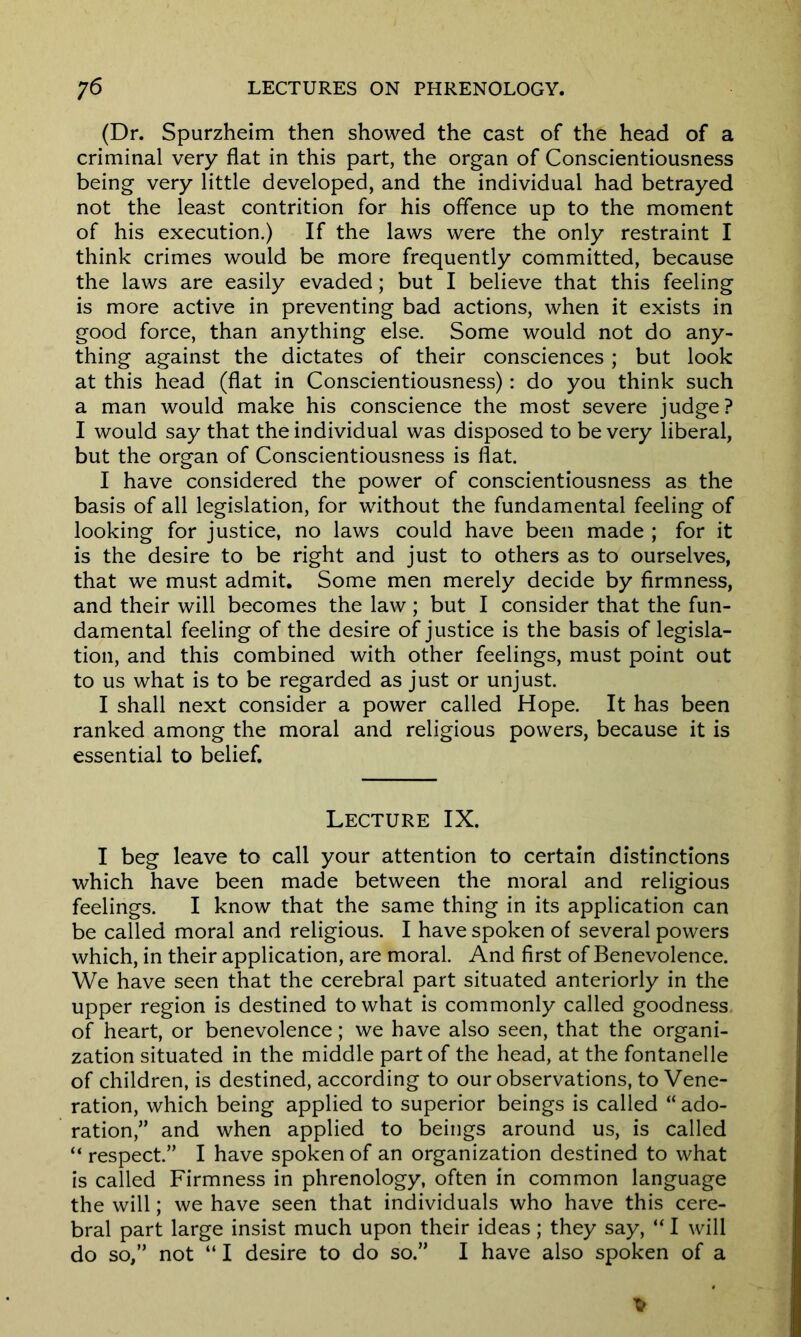 (Dr. Spurzheim then showed the cast of the head of a criminal very flat in this part, the organ of Conscientiousness being very little developed, and the individual had betrayed not the least contrition for his offence up to the moment of his execution.) If the laws were the only restraint I think crimes would be more frequently committed, because the laws are easily evaded; but I believe that this feeling is more active in preventing bad actions, when it exists in good force, than anything else. Some would not do any- thing against the dictates of their consciences; but look at this head (flat in Conscientiousness): do you think such a man would make his conscience the most severe judge? I would say that the individual was disposed to be very liberal, but the organ of Conscientiousness is flat. I have considered the power of conscientiousness as the basis of all legislation, for without the fundamental feeling of looking for justice, no laws could have been made ; for it is the desire to be right and just to others as to ourselves, that we must admit. Some men merely decide by firmness, and their will becomes the law; but I consider that the fun- damental feeling of the desire of justice is the basis of legisla- tion, and this combined with other feelings, must point out to us what is to be regarded as just or unjust. I shall next consider a power called Hope. It has been ranked among the moral and religious powers, because it is essential to belief. Lecture IX. I beg leave to call your attention to certain distinctions which have been made between the moral and religious feelings. I know that the same thing in its application can be called moral and religious. I have spoken of several powers which, in their application, are moral. And first of Benevolence. We have seen that the cerebral part situated anteriorly in the upper region is destined to what is commonly called goodness of heart, or benevolence; we have also seen, that the organi- zation situated in the middle part of the head, at the fontanelle of children, is destined, according to our observations, to Vene- ration, which being applied to superior beings is called “ ado- ration,” and when applied to beings around us, is called “ respect.” I have spoken of an organization destined to what is called Firmness in phrenology, often in common language the will; we have seen that individuals who have this cere- bral part large insist much upon their ideas; they say, “ I will do so,” not “ I desire to do so.” I have also spoken of a