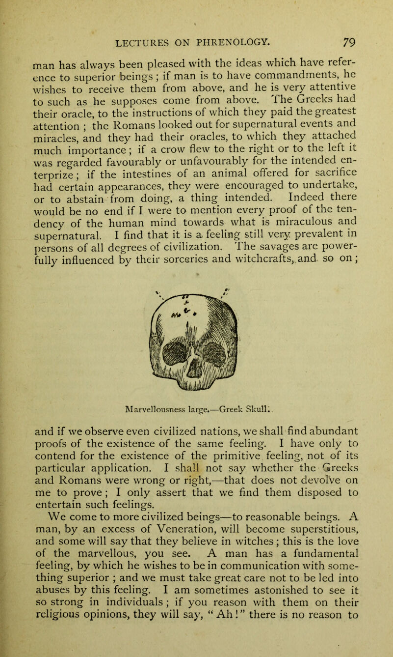 man has always been pleased with the ideas which have refer- ence to superior beings ; if man is to have commandments, he wishes to receive them from above, and he is very attentive to such as he supposes come from above. The Greeks had their oracle, to the instructions of which they paid the greatest attention ; the Romans looked out for supernatural events and miracles, and they had their oracles, to which they attached much importance; if a crow flew to the right or to the left it was regarded favourably or unfavourably for the intended en- terprize; if the intestines of an animal offered for sacrifice had certain appearances, they were encouraged to undertake, or to abstain from doing, a thing intended. Indeed there would be no end if I were to mention every proof of the ten- dency of the human mind towards what is miraculous and supernatural. I find that it is a feeling still very prevalent in persons of all degrees of civilization. The savages are power- fully influenced by their sorceries and witchcrafts,.and. so on; Marvellousness large.—Greek Skull.. and if we observe even civilized nations, we shall find abundant proofs of the existence of the same feeling. I have only to contend for the existence of the primitive feeling, not of its particular application. I shall not say whether the Greeks and Romans were wrong or right,—that does not devolVe on me to prove; I only assert that we find them disposed to entertain such feelings. We come to more civilized beings—to reasonable beings. A man, by an excess of Veneration, will become superstitious, and some will say that they believe in witches; this is the love of the marvellous, you see. A man has a fundamental feeling, by which he wishes to be in communication with some- thing superior ; and we must take great care not to be led into abuses by this feeling. I am sometimes astonished to see it so strong in individuals ; if you reason with them on their religious opinions, they will say, “ Ah! ” there is no reason to