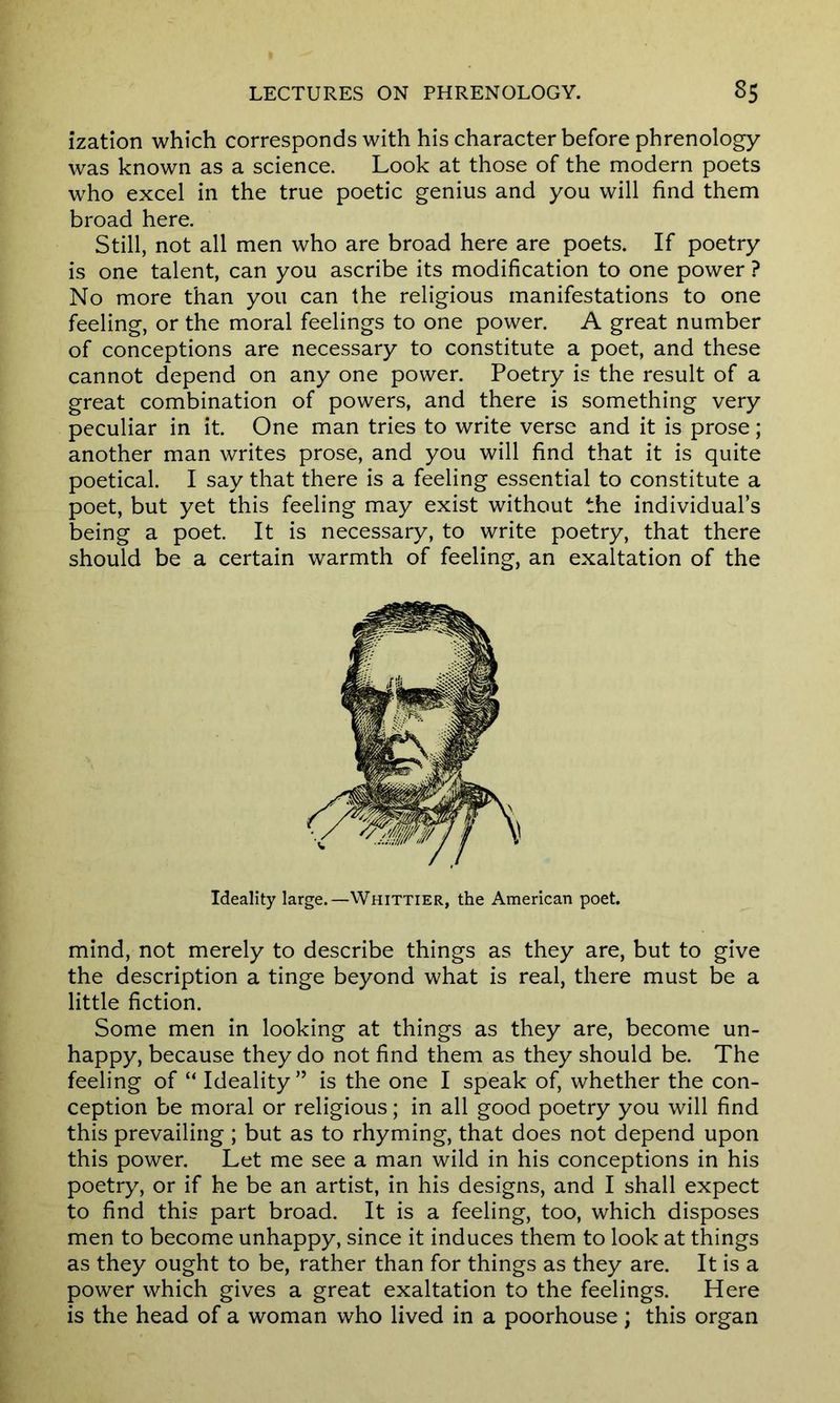 ization which corresponds with his character before phrenology was known as a science. Look at those of the modern poets who excel in the true poetic genius and you will find them broad here. Still, not all men who are broad here are poets. If poetry is one talent, can you ascribe its modification to one power ? No more than you can the religious manifestations to one feeling, or the moral feelings to one power. A great number of conceptions are necessary to constitute a poet, and these cannot depend on any one power. Poetry is the result of a great combination of powers, and there is something very peculiar in it. One man tries to write verse and it is prose; another man writes prose, and you will find that it is quite poetical. I say that there is a feeling essential to constitute a poet, but yet this feeling may exist without the individual’s being a poet. It is necessary, to write poetry, that there should be a certain warmth of feeling, an exaltation of the Ideality large.—Whittier, the American poet. mind, not merely to describe things as they are, but to give the description a tinge beyond what is real, there must be a little fiction. Some men in looking at things as they are, become un- happy, because they do not find them as they should be. The feeling of “ Ideality” is the one I speak of, whether the con- ception be moral or religious; in all good poetry you will find this prevailing ; but as to rhyming, that does not depend upon this power. Let me see a man wild in his conceptions in his poetry, or if he be an artist, in his designs, and I shall expect to find this part broad. It is a feeling, too, which disposes men to become unhappy, since it induces them to look at things as they ought to be, rather than for things as they are. It is a power which gives a great exaltation to the feelings. Here is the head of a woman who lived in a poorhouse; this organ