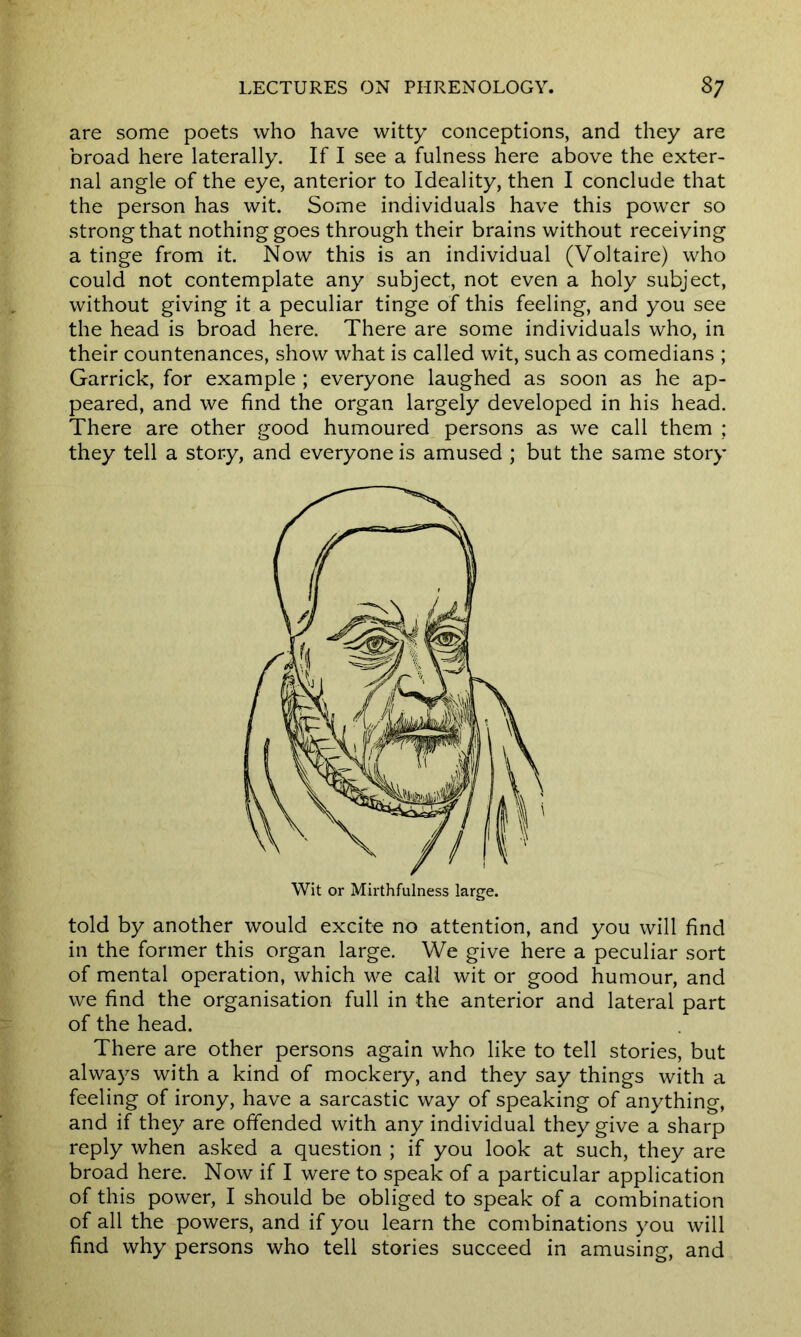 are some poets who have witty conceptions, and they are broad here laterally. If I see a fulness here above the exter- nal angle of the eye, anterior to Ideality, then I conclude that the person has wit. Some individuals have this power so strong that nothing goes through their brains without receiving a tinge from it. Now this is an individual (Voltaire) who could not contemplate any subject, not even a holy subject, without giving it a peculiar tinge of this feeling, and you see the head is broad here. There are some individuals who, in their countenances, show what is called wit, such as comedians ; Garrick, for example ; everyone laughed as soon as he ap- peared, and we find the organ largely developed in his head. There are other good humoured persons as we call them ; they tell a story, and everyone is amused ; but the same story told by another would excite no attention, and you will find in the former this organ large. We give here a peculiar sort of mental operation, which we call wit or good humour, and we find the organisation full in the anterior and lateral part of the head. There are other persons again who like to tell stories, but always with a kind of mockery, and they say things with a feeling of irony, have a sarcastic way of speaking of anything, and if they are offended with any individual they give a sharp reply when asked a question ; if you look at such, they are broad here. Now if I were to speak of a particular application of this power, I should be obliged to speak of a combination of all the powers, and if you learn the combinations you will find why persons who tell stories succeed in amusing, and