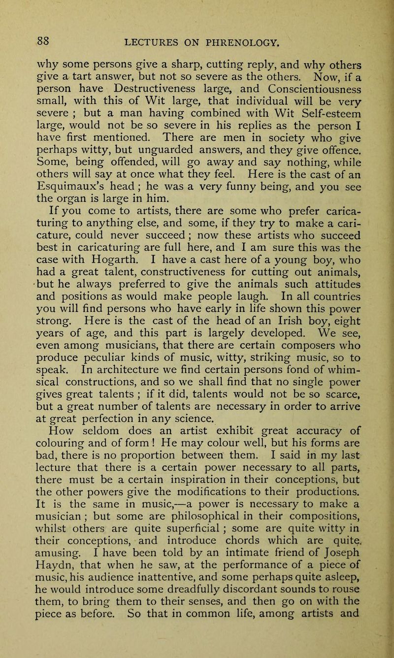 why some persons give a sharp, cutting reply, and why others give a tart answer, but not so severe as the others. Now, if a person have Destructiveness large, and Conscientiousness small, with this of Wit large, that individual will be very severe ; but a man having combined with Wit Self-esteem large, would not be so severe in his replies as the person I have first mentioned. There are men in society who give perhaps witty, but unguarded answers, and they give offence. Some, being offended, will go away and say nothing, while others will say at once what they feel. Here is the cast of an Esquimaux^ head ; he was a very funny being, and you see the organ is large in him. If you come to artists, there are some who prefer carica- turing to anything else, and some, if they try to make a cari- cature, could never succeed ; now these artists who succeed best in caricaturing are full here, and I am sure this was the case with Hogarth. I have a cast here of a young boy, who had a great talent, constructiveness for cutting out animals, but he always preferred to give the animals such attitudes and positions as would make people laugh. In all countries you will find persons who have early in life shown this power strong. Here is the cast of the head of an Irish boy, eight years of age, and this part is largely developed. We see, even among musicians, that there are certain composers who produce peculiar kinds of music, witty, striking music, so to speak. In architecture we find certain persons fond of whim- sical constructions, and so we shall find that no single power gives great talents ; if it did, talents would not be so scarce, but a great number of talents are necessary in order to arrive at great perfection in any science. How seldom does an artist exhibit great accuracy of colouring and of form ! He may colour well, but his forms are bad, there is no proportion between them. I said in my last lecture that there is a certain power necessary to all parts, there must be a certain inspiration in their conceptions, but the other powers give the modifications to their productions. It is the same in music,—a power is necessary to make a musician ; but some are philosophical in their compositions, whilst others are quite superficial ; some are quite witty in their conceptions, and introduce chords which are quite, amusing. I have been told by an intimate friend of Joseph Haydn, that when he saw, at the performance of a piece of music, his audience inattentive, and some perhaps quite asleep, he would introduce some dreadfully discordant sounds to rouse them, to bring them to their senses, and then go on with the piece as before. So that in common life, among artists and
