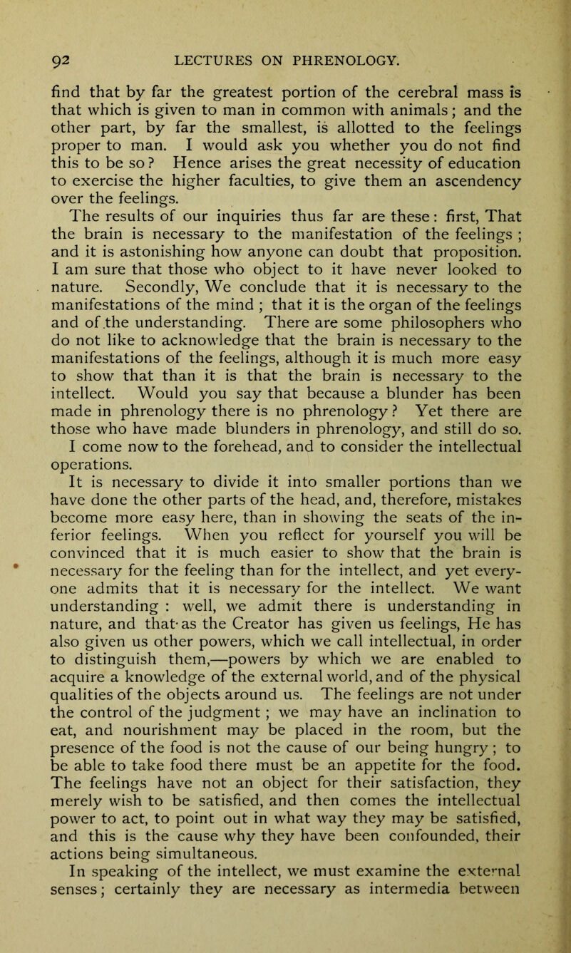 find that by far the greatest portion of the cerebral mass is that which is given to man in common with animals; and the other part, by far the smallest, is allotted to the feelings proper to man. I would ask you whether you do not find this to be so ? Hence arises the great necessity of education to exercise the higher faculties, to give them an ascendency over the feelings. The results of our inquiries thus far are these: first, That the brain is necessary to the manifestation of the feelings ; and it is astonishing how anyone can doubt that proposition. I am sure that those who object to it have never looked to nature. Secondly, We conclude that it is necessary to the manifestations of the mind ; that it is the organ of the feelings and of .the understanding. There are some philosophers who do not like to acknowledge that the brain is necessary to the manifestations of the feelings, although it is much more easy to show that than it is that the brain is necessary to the intellect. Would you say that because a blunder has been made in phrenology there is no phrenology? Yet there are those who have made blunders in phrenology, and still do so. I come now to the forehead, and to consider the intellectual operations. It is necessary to divide it into smaller portions than we have done the other parts of the head, and, therefore, mistakes become more easy here, than in showing the seats of the in- ferior feelings. When you reflect for yourself you will be convinced that it is much easier to show that the brain is necessary for the feeling than for the intellect, and yet every- one admits that it is necessary for the intellect. We want understanding : well, we admit there is understanding in nature, and that-as the Creator has given us feelings, He has also given us other powers, which we call intellectual, in order to distinguish them,—powers by which we are enabled to acquire a knowledge of the external world, and of the physical qualities of the objects around us. The feelings are not under the control of the judgment ; we may have an inclination to eat, and nourishment may be placed in the room, but the presence of the food is not the cause of our being hungry; to be able to take food there must be an appetite for the food. The feelings have not an object for their satisfaction, they merely wish to be satisfied, and then comes the intellectual power to act, to point out in what way they may be satisfied, and this is the cause why they have been confounded, their actions being simultaneous. In speaking of the intellect, we must examine the external senses; certainly they are necessary as intermedia between