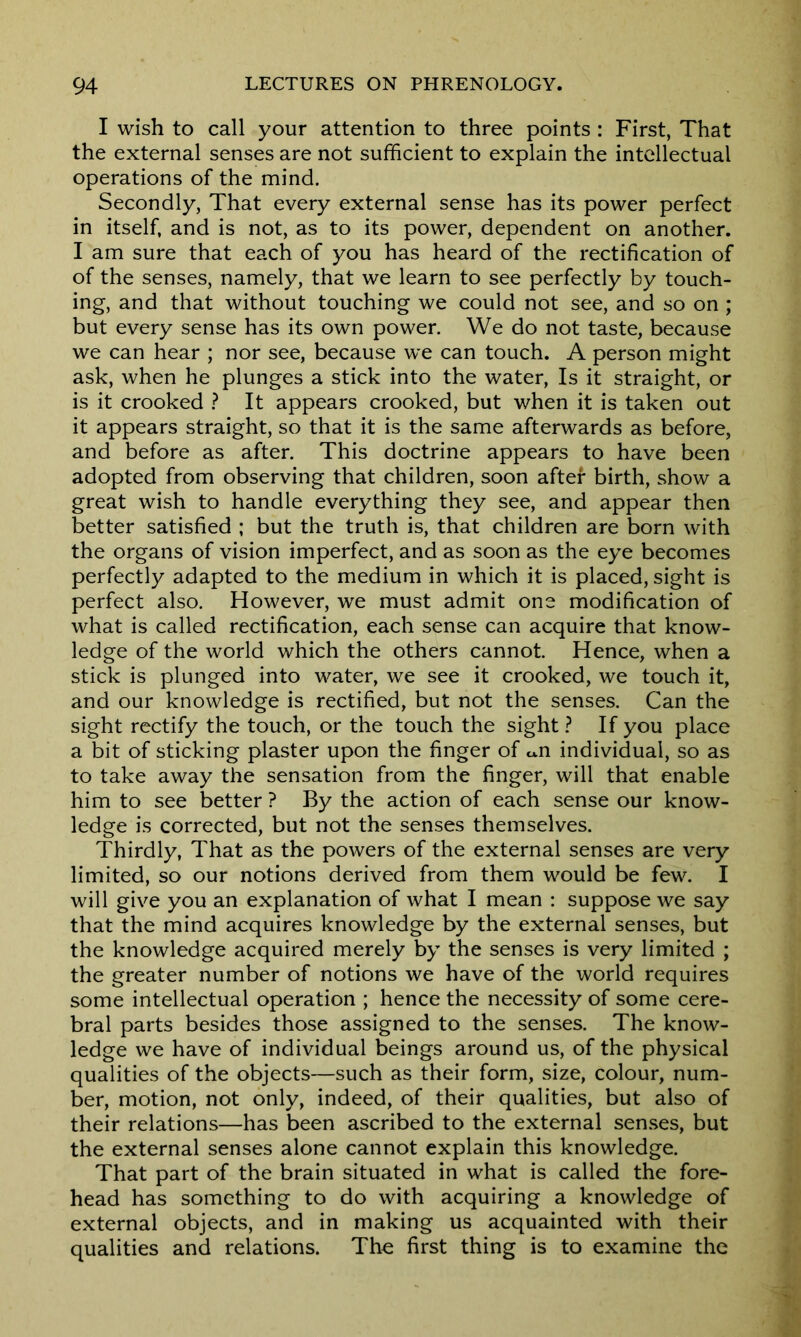 I wish to call your attention to three points : First, That the external senses are not sufficient to explain the intellectual operations of the mind. Secondly, That every external sense has its power perfect in itself, and is not, as to its power, dependent on another. I am sure that each of you has heard of the rectification of of the senses, namely, that we learn to see perfectly by touch- ing, and that without touching we could not see, and so on ; but every sense has its own power. We do not taste, because we can hear ; nor see, because we can touch. A person might ask, when he plunges a stick into the water, Is it straight, or is it crooked ? It appears crooked, but when it is taken out it appears straight, so that it is the same afterwards as before, and before as after. This doctrine appears to have been adopted from observing that children, soon after birth, show a great wish to handle everything they see, and appear then better satisfied ; but the truth is, that children are born with the organs of vision imperfect, and as soon as the eye becomes perfectly adapted to the medium in which it is placed, sight is perfect also. However, we must admit one modification of what is called rectification, each sense can acquire that know- ledge of the world which the others cannot. Hence, when a stick is plunged into water, we see it crooked, we touch it, and our knowledge is rectified, but not the senses. Can the sight rectify the touch, or the touch the sight ? If you place a bit of sticking plaster upon the finger of u.n individual, so as to take away the sensation from the finger, will that enable him to see better ? By the action of each sense our know- ledge is corrected, but not the senses themselves. Thirdly, That as the powers of the external senses are very limited, so our notions derived from them would be few. I will give you an explanation of what I mean : suppose we say that the mind acquires knowledge by the external senses, but the knowledge acquired merely by the senses is very limited ; the greater number of notions we have of the world requires some intellectual operation ; hence the necessity of some cere- bral parts besides those assigned to the senses. The know- ledge we have of individual beings around us, of the physical qualities of the objects—such as their form, size, colour, num- ber, motion, not only, indeed, of their qualities, but also of their relations—has been ascribed to the external senses, but the external senses alone cannot explain this knowledge. That part of the brain situated in what is called the fore- head has something to do with acquiring a knowledge of external objects, and in making us acquainted with their qualities and relations. The first thing is to examine the
