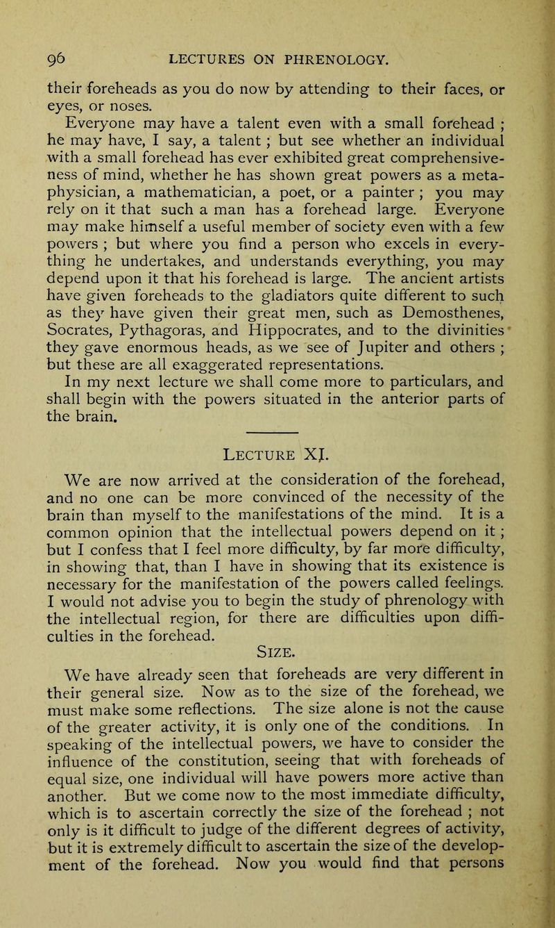 their foreheads as you do now by attending to their faces, or eyes, or noses. Everyone may have a talent even with a small forehead ; he may have, I say, a talent ; but see whether an individual with a small forehead has ever exhibited great comprehensive- ness of mind, whether he has shown great powers as a meta- physician, a mathematician, a poet, or a painter ; you may rely on it that such a man has a forehead large. Everyone may make himself a useful member of society even with a few powers ; but where you find a person who excels in every- thing he undertakes, and understands everything, you may depend upon it that his forehead is large. The ancient artists have given foreheads to the gladiators quite different to such as they have given their great men, such as Demosthenes, Socrates, Pythagoras, and Hippocrates, and to the divinities they gave enormous heads, as we see of Jupiter and others ; but these are all exaggerated representations. In my next lecture we shall come more to particulars, and shall begin with the powers situated in the anterior parts of the brain. Lecture XJ. We are now arrived at the consideration of the forehead, and no one can be more convinced of the necessity of the brain than myself to the manifestations of the mind. It is a common opinion that the intellectual powers depend on it ; but I confess that I feel more difficulty, by far more difficulty, in showing that, than I have in showing that its existence is necessary for the manifestation of the powers called feelings. I would not advise you to begin the study of phrenology with the intellectual region, for there are difficulties upon diffi- culties in the forehead. Size. We have already seen that foreheads are very different in their general size. Now as to the size of the forehead, we must make some reflections. The size alone is not the cause of the greater activity, it is only one of the conditions. In speaking of the intellectual powers, we have to consider the influence of the constitution, seeing that with foreheads of equal size, one individual will have powers more active than another. But we come now to the most immediate difficulty, which is to ascertain correctly the size of the forehead ; not only is it difficult to judge of the different degrees of activity, but it is extremely difficult to ascertain the size of the develop- ment of the forehead. Now you would find that persons