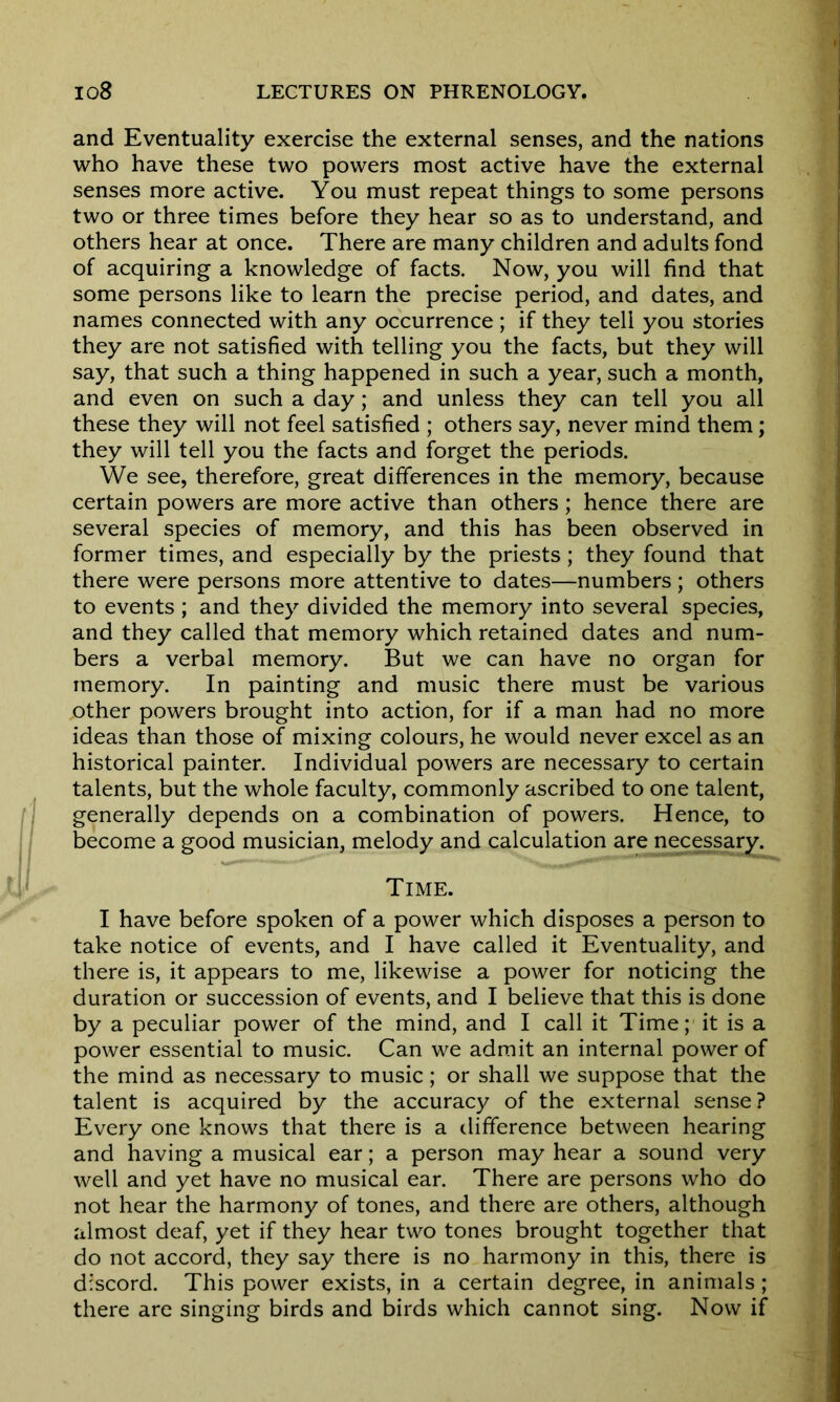 and Eventuality exercise the external senses, and the nations who have these two powers most active have the external senses more active. You must repeat things to some persons two or three times before they hear so as to understand, and others hear at once. There are many children and adults fond of acquiring a knowledge of facts. Now, you will find that some persons like to learn the precise period, and dates, and names connected with any occurrence ; if they tell you stories they are not satisfied with telling you the facts, but they will say, that such a thing happened in such a year, such a month, and even on such a day; and unless they can tell you all these they will not feel satisfied ; others say, never mind them; they will tell you the facts and forget the periods. We see, therefore, great differences in the memory, because certain powers are more active than others; hence there are several species of memory, and this has been observed in former times, and especially by the priests; they found that there were persons more attentive to dates—numbers ; others to events ; and they divided the memory into several species, and they called that memory which retained dates and num- bers a verbal memory. But we can have no organ for memory. In painting and music there must be various other powers brought into action, for if a man had no more ideas than those of mixing colours, he would never excel as an historical painter. Individual powers are necessary to certain talents, but the whole faculty, commonly ascribed to one talent, generally depends on a combination of powers. Hence, to become a good musician, melody and calculation are necessary. Time. I have before spoken of a power which disposes a person to take notice of events, and I have called it Eventuality, and there is, it appears to me, likewise a power for noticing the duration or succession of events, and I believe that this is done by a peculiar power of the mind, and I call it Time; it is a power essential to music. Can we admit an internal power of the mind as necessary to music; or shall we suppose that the talent is acquired by the accuracy of the external sense? Every one knows that there is a difference between hearing and having a musical ear; a person may hear a sound very well and yet have no musical ear. There are persons who do not hear the harmony of tones, and there are others, although almost deaf, yet if they hear two tones brought together that do not accord, they say there is no harmony in this, there is discord. This power exists, in a certain degree, in animals; there are singing birds and birds which cannot sing. Now if