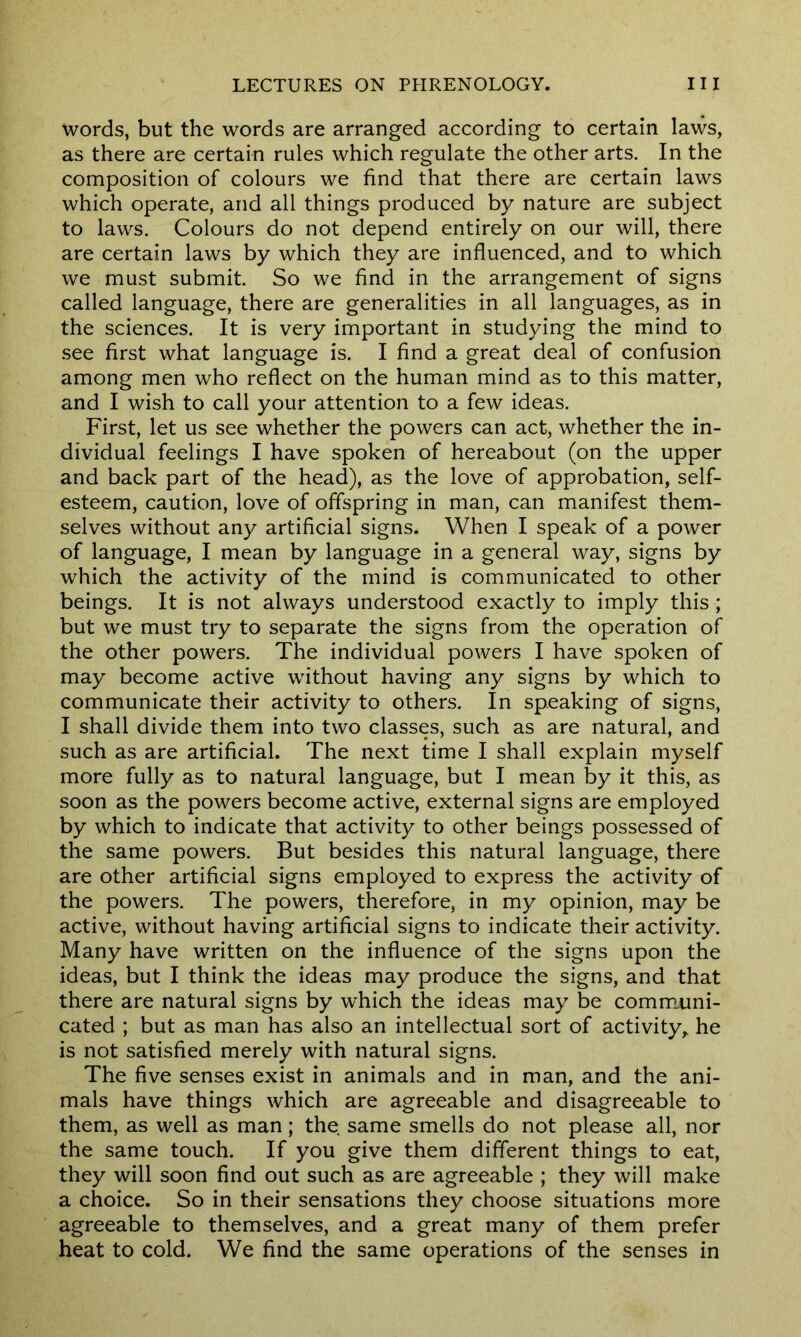 words, but the words are arranged according to certain laws, as there are certain rules which regulate the other arts. In the composition of colours we find that there are certain laws which operate, and all things produced by nature are subject to laws. Colours do not depend entirely on our will, there are certain laws by which they are influenced, and to which we must submit. So we find in the arrangement of signs called language, there are generalities in all languages, as in the sciences. It is very important in studying the mind to see first what language is. I find a great deal of confusion among men who reflect on the human mind as to this matter, and I wish to call your attention to a few ideas. First, let us see whether the powers can act, whether the in- dividual feelings I have spoken of hereabout (on the upper and back part of the head), as the love of approbation, self- esteem, caution, love of offspring in man, can manifest them- selves without any artificial signs. When I speak of a power of language, I mean by language in a general way, signs by which the activity of the mind is communicated to other beings. It is not always understood exactly to imply this ; but we must try to separate the signs from the operation of the other powers. The individual powers I have spoken of may become active without having any signs by which to communicate their activity to others. In speaking of signs, I shall divide them into two classes, such as are natural, and such as are artificial. The next time I shall explain myself more fully as to natural language, but I mean by it this, as soon as the powers become active, external signs are employed by which to indicate that activity to other beings possessed of the same powers. But besides this natural language, there are other artificial signs employed to express the activity of the powers. The powers, therefore, in my opinion, may be active, without having artificial signs to indicate their activity. Many have written on the influence of the signs upon the ideas, but I think the ideas may produce the signs, and that there are natural signs by which the ideas may be communi- cated ; but as man has also an intellectual sort of activity, he is not satisfied merely with natural signs. The five senses exist in animals and in man, and the ani- mals have things which are agreeable and disagreeable to them, as well as man; the same smells do not please all, nor the same touch. If you give them different things to eat, they will soon find out such as are agreeable ; they will make a choice. So in their sensations they choose situations more agreeable to themselves, and a great many of them prefer heat to cold. We find the same operations of the senses in
