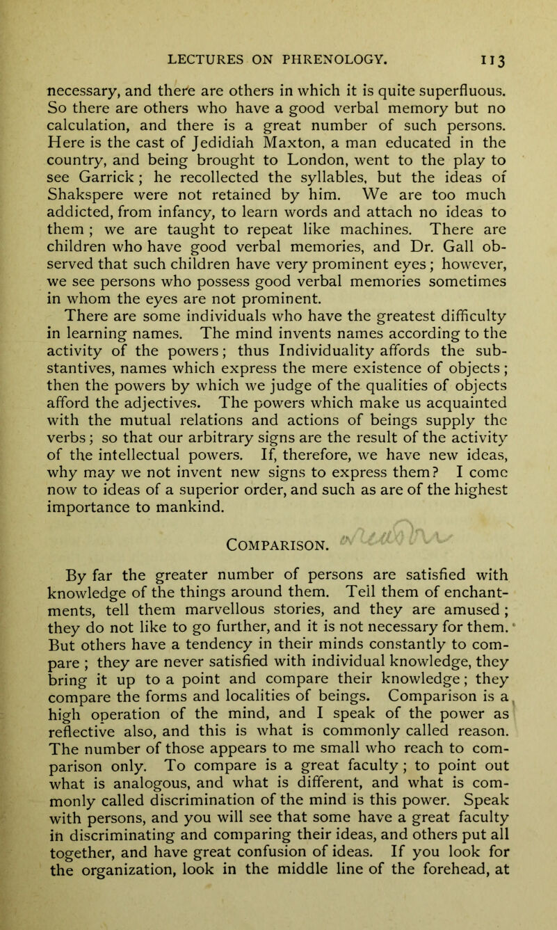 necessary, and there are others in which it is quite superfluous. So there are others who have a good verbal memory but no calculation, and there is a great number of such persons. Here is the cast of Jedidiah Maxton, a man educated in the country, and being brought to London, went to the play to see Garrick; he recollected the syllables, but the ideas of Shakspere were not retained by him. We are too much addicted, from infancy, to learn words and attach no ideas to them ; we are taught to repeat like machines. There are children who have good verbal memories, and Dr. Gall ob- served that such children have very prominent eyes ; however, we see persons who possess good verbal memories sometimes in whom the eyes are not prominent. There are some individuals who have the greatest difficulty in learning names. The mind invents names according to the activity of the powers; thus Individuality affords the sub- stantives, names which express the mere existence of objects ; then the powers by which we judge of the qualities of objects afford the adjectives. The powers which make us acquainted with the mutual relations and actions of beings supply the verbs; so that our arbitrary signs are the result of the activity of the intellectual powers. If, therefore, we have new ideas, why may we not invent new signs to express them? I come now to ideas of a superior order, and such as are of the highest importance to mankind. Comparison. By far the greater number of persons are satisfied with knowledge of the things around them. Tell them of enchant- ments, tell them marvellous stories, and they are amused ; they do not like to go further, and it is not necessary for them. But others have a tendency in their minds constantly to com- pare ; they are never satisfied with individual knowledge, they bring it up to a point and compare their knowledge; they compare the forms and localities of beings. Comparison is a high operation of the mind, and I speak of the power as reflective also, and this is what is commonly called reason. The number of those appears to me small who reach to com- parison only. To compare is a great faculty; to point out what is analogous, and what is different, and what is com- monly called discrimination of the mind is this power. Speak with persons, and you will see that some have a great faculty in discriminating and comparing their ideas, and others put all together, and have great confusion of ideas. If you look for the organization, look in the middle line of the forehead, at