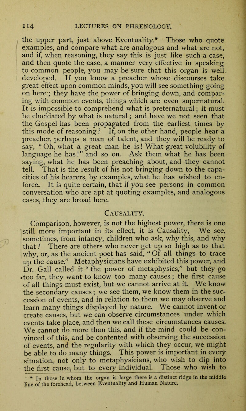 the upper part, just above Eventuality/ Those who quote examples, and compare what are analogous and what are not, and if, when reasoning, they say this is just like such a case, and then quote the case, a manner very effective in speaking to common people, you may be sure that this organ is well, developed. If you know a preacher whose discourses take great effect upon common minds, you will see something going on here ; they have the power of bringing down, and compar- ing with common events, things which are even supernatural. It is impossible to comprehend what is preternatural; it must be elucidated by what is natural; and have we not seen that the Gospel has been propagated from the earliest times by this mode of reasoning ? If, on the other hand, people hear a preacher, perhaps a man of talent, and they will be ready to say, “ Oh, what a great man he is! What great volubility of language he has!” and so on. Ask them what he has been saying, what he has been preaching about, and they cannot tell. That is the result of his not bringing down to the capa- cities of his hearers, by examples, what he has wished to en- force. It is quite certain, that if you see persons in common conversation who are apt at quoting examples, and analogous cases, they are broad here. Causality. Comparison, however, is not the highest power, there is one ’still more important in its effect, it is Causality, We see, sometimes, from infancy, children who ask, why this, and why that ? There are others who never get up so high as to that why, or, as the ancient poet has said, “ Of all things to trace up the cause.” Metaphysicians have exhibited this power, and Dr. Gall called it “ the power of metaphysics,” but they go •too far, they want to know too many causes ; the first cause of all things must exist, but we cannot arrive at it. We know the secondary causes ; we see them, we know them in the suc- cession of events, and in relation to them we may observe and learn many things displayed by nature. We cannot invent or create causes, but we can observe circumstances under which events take place, and then we call these circumstances causes. We cannot do more than this, and if the mind could be con- vinced of this, and be contented with observing the succession of events, and the regularity with which they occur, we might be able to do many things. This power is important in every situation, not only to metaphysicians, who wish to dip into the first cause, but to every individual. Those who wish to * In those in whom the organ is large there is a distinct ridge in the middle line of the forehead, between Eventuality and Human Nature.