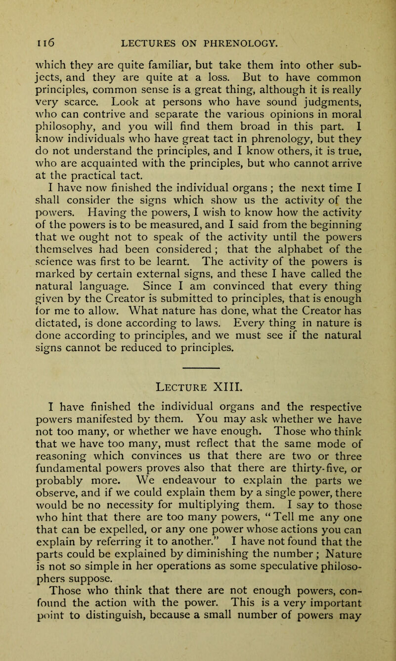 which they are quite familiar, but take them into other sub- jects, and they are quite at a loss. But to have common principles, common sense is a great thing, although it is really very scarce. Look at persons who have sound judgments, who can contrive and separate the various opinions in moral philosophy, and you will find them broad in this part. 1 know individuals who have great tact in phrenology, but they do not understand the principles, and I know others, it is true, who are acquainted with the principles, but who cannot arrive at the practical tact. I have now finished the individual organs; the next time I shall consider the signs which show us the activity of the powers. Having the powers, I wish to know how the activity of the powers is to be measured, and I said from the beginning that we ought not to speak of the activity until the powers themselves had been considered ; that the alphabet of the science was first to be learnt. The activity of the powers is marked by certain external signs, and these I have called the natural language. Since I am convinced that every thing given by the Creator is submitted to principles, that is enough for me to allow. What nature has done, what the Creator has dictated, is done according to laws. Every thing in nature is done according to principles, and we must see if the natural signs cannot be reduced to principles. Lecture XIII. I have finished the individual organs and the respective powers manifested by them. You may ask whether we have not too many, or whether we have enough. Those who think that we have too many, must reflect that the same mode of reasoning which convinces us that there are two or three fundamental powers proves also that there are thirty-five, or probably more. We endeavour to explain the parts we observe, and if we could explain them by a single power, there would be no necessity for multiplying them. I say to those who hint that there are too many powers, “Tell me any one that can be expelled, or any one power whose actions you can explain by referring it to another.” I have not found that the parts could be explained by diminishing the number ; Nature is not so simple in her operations as some speculative philoso- phers suppose. Those who think that there are not enough powers, con- found the action with the power. This is a very important point to distinguish, because a small number of powers may