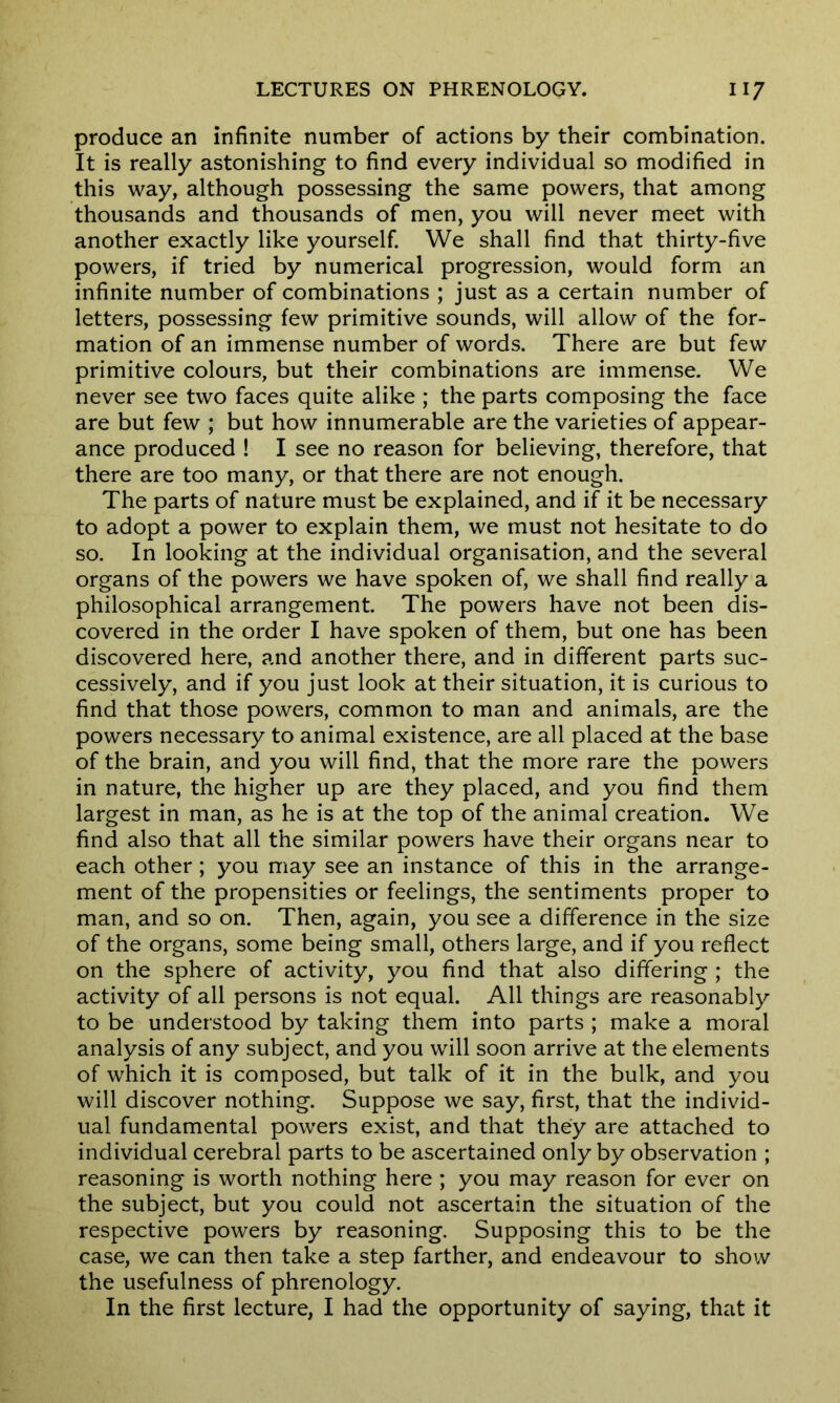 produce an infinite number of actions by their combination. It is really astonishing to find every individual so modified in this way, although possessing the same powers, that among thousands and thousands of men, you will never meet with another exactly like yourself. We shall find that thirty-five powers, if tried by numerical progression, would form an infinite number of combinations ; just as a certain number of letters, possessing few primitive sounds, will allow of the for- mation of an immense number of words. There are but few primitive colours, but their combinations are immense. We never see two faces quite alike ; the parts composing the face are but few ; but how innumerable are the varieties of appear- ance produced ! I see no reason for believing, therefore, that there are too many, or that there are not enough. The parts of nature must be explained, and if it be necessary to adopt a power to explain them, we must not hesitate to do so. In looking at the individual organisation, and the several organs of the powers we have spoken of, we shall find really a philosophical arrangement. The powers have not been dis- covered in the order I have spoken of them, but one has been discovered here, and another there, and in different parts suc- cessively, and if you just look at their situation, it is curious to find that those powers, common to man and animals, are the powers necessary to animal existence, are all placed at the base of the brain, and you will find, that the more rare the powers in nature, the higher up are they placed, and you find them largest in man, as he is at the top of the animal creation. We find also that all the similar powers have their organs near to each other; you may see an instance of this in the arrange- ment of the propensities or feelings, the sentiments proper to man, and so on. Then, again, you see a difference in the size of the organs, some being small, others large, and if you reflect on the sphere of activity, you find that also differing ; the activity of all persons is not equal. All things are reasonably to be understood by taking them into parts ; make a moral analysis of any subject, and you will soon arrive at the elements of which it is composed, but talk of it in the bulk, and you will discover nothing. Suppose we say, first, that the individ- ual fundamental powers exist, and that they are attached to individual cerebral parts to be ascertained only by observation ; reasoning is worth nothing here ; you may reason for ever on the subject, but you could not ascertain the situation of the respective powers by reasoning. Supposing this to be the case, we can then take a step farther, and endeavour to show the usefulness of phrenology. In the first lecture, I had the opportunity of saying, that it