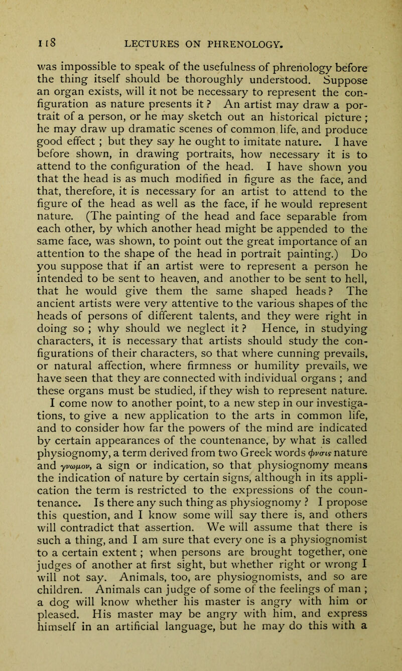was impossible to speak of the usefulness of phrenology before the thing itself should be thoroughly understood. Suppose an organ exists, will it not be necessary to represent the con- figuration as nature presents it ? An artist may draw a por- trait of a person, or he may sketch out an historical picture ; he may draw up dramatic scenes of common life, and produce good effect ; but they say he ought to imitate nature. I have before shown, in drawing portraits, how necessary it is to attend to the configuration of the head. I have shown you that the head is as much modified in figure as the face, and that, therefore, it is necessary for an artist to attend to the figure of the head as well as the face, if he would represent nature. (The painting of the head and face separable from each other, by which another head might be appended to the same face, was shown, to point out the great importance of an attention to the shape of the head in portrait painting.) Do you suppose that if an artist were to represent a person he intended to be sent to heaven, and another to be sent to hell, that he would give them the same shaped heads? The ancient artists were very attentive to the various shapes of the heads of persons of different talents, and they were right in doing so ; why should we neglect it ? Hence, in studying characters, it is necessary that artists should study the con- figurations of their characters, so that where cunning prevails, or natural affection, where firmness or humility prevails, we have seen that they are connected with individual organs ; and these organs must be studied, if they wish to represent nature. I come now to another point, to a new step in our investiga- tions, to give a new application to the arts in common life, and to consider how far the powers of the mind are indicated by certain appearances of the countenance, by what is called physiognomy, a term derived from two Greek words (f>vo-is nature and yvatfiovy a sign or indication, so that physiognomy means the indication of nature by certain signs, although in its appli- cation the term is restricted to the expressions of the coun- tenance. Is there any such thing as physiognomy ? I propose this question, and I know some will say there is, and others will contradict that assertion. We will assume that there is such a thing, and I am sure that every one is a physiognomist to a certain extent ; when persons are brought together, one judges of another at first sight, but whether right or wrong I will not say. Animals, too, are physiognomists, and so are children. Animals can judge of some of the feelings of man ; a dog will know whether his master is angry with him or pleased. His master may be angry with him, and express himself in an artificial language, but he may do this with a