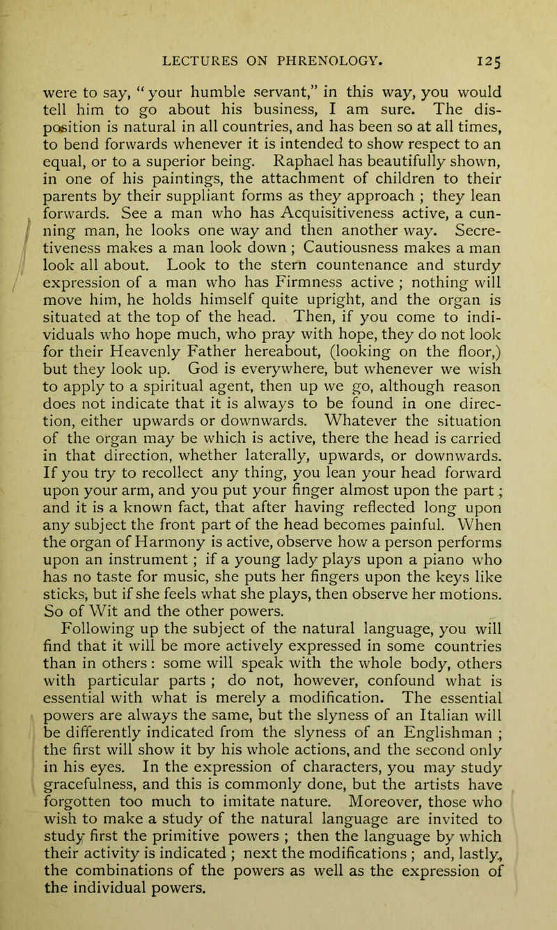 were to say, “ your humble servant,” in this way, you would tell him to go about his business, I am sure. The dis- position is natural in all countries, and has been so at all times, to bend forwards whenever it is intended to show respect to an equal, or to a superior being. Raphael has beautifully shown, in one of his paintings, the attachment of children to their parents by their suppliant forms as they approach ; they lean forwards. See a man who has Acquisitiveness active, a cun- ning man, he looks one way and then another way. Secre- tiveness makes a man look down ; Cautiousness makes a man look all about. Look to the stern countenance and sturdy expression of a man who has Firmness active ; nothing will move him, he holds himself quite upright, and the organ is situated at the top of the head. Then, if you come to indi- viduals who hope much, who pray with hope, they do not look for their Heavenly Father hereabout, (looking on the floor,) but they look up. God is everywhere, but whenever we wish to apply to a spiritual agent, then up we go, although reason does not indicate that it is always to be found in one direc- tion, either upwards or downwards. Whatever the situation of the organ may be which is active, there the head is carried in that direction, whether laterally, upwards, or downwards. If you try to recollect any thing, you lean your head forward upon your arm, and you put your finger almost upon the part; and it is a known fact, that after having reflected long upon any subject the front part of the head becomes painful. When the organ of Harmony is active, observe how a person performs upon an instrument ; if a young lady plays upon a piano who has no taste for music, she puts her fingers upon the keys like sticks, but if she feels what she plays, then observe her motions. So of Wit and the other powers. Following up the subject of the natural language, you will find that it will be more actively expressed in some countries than in others: some will speak with the whole body, others with particular parts ; do not, however, confound what is essential with what is merely a modification. The essential powers are always the same, but the slyness of an Italian will be differently indicated from the slyness of an Englishman ; the first will show it by his whole actions, and the second only in his eyes. In the expression of characters, you may study gracefulness, and this is commonly done, but the artists have forgotten too much to imitate nature. Moreover, those who wish to make a study of the natural language are invited to study first the primitive powers ; then the language by which their activity is indicated ; next the modifications ; and, lastly, the combinations of the powers as well as the expression of the individual powers.