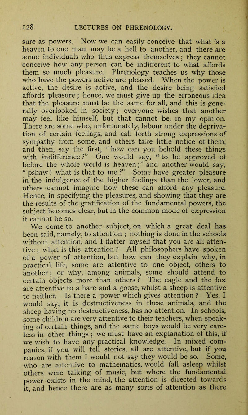 sure as powers. Now we can easily conceive that what is a heaven to one man may be a hell to another, and there are some individuals who thus express themselves ; they cannot conceive how any person can be indifferent to what affords them so much pleasure. Phrenology teaches us why those who have the powers active are pleased. When the power is active, the desire is active, and the desire being satisfied affords pleasure ; hence, we must give up the erroneous idea that the pleasure must be the same for all, and this is gene- rally overlooked in society; everyone wishes that another may feel like himself, but that cannot be, in my opinion. There are some who, unfortunately, labour under the depriva- tion of certain feelings, and call forth strong expressions of sympathy from some, and others take little notice of them, and then, say the first, “ how can you behold these things with indifference ?” One would say, “ to be approved of before the whole world is heaven;” and another would say, “ pshaw ! what is that to me ?” Some have greater pleasure in the indulgence of the higher feelings than the lower, and others cannot imagine how these can afford any pleasure. Hence, in specifying the pleasures, and showing that they are the results of the gratification of the fundamental powers, the subject becomes clear, but in the common mode of expression it cannot be so. We come to another subject, on which a great deal has been said, namely, to attention ; nothing is done in the schools without attention, and I flatter myself that you are all atten- tive ; what is this attention ? All philosophers have spoken of a power of attention, but how can they explain why, in practical life, some are attentive to one object, others to another; or why, among animals, some should attend to certain objects more than others ? The eagle and the fox are attentive to a hare and a goose, whilst a sheep is attentive to neither. Is there a power which gives attention ? Yes, I would say, it is destructiveness in these animals, and the sheep having no destructiveness, has no attention. In schools, some children are very attentive to their teachers, when speak- ing of certain things, and the same boys would be very care- less in other things ; we must have an explanation of this, if we wish to have any practical knowledge. In mixed com- panies, if you will tell stories, all are attentive, but if you reason with them I would not say they would be so. Some, who are attentive to mathematics, would fall asleep whilst others were talking of music, but where the fundamental power -exists in the mind, the attention is directed towards it, and hence there are as many sorts of attention as there