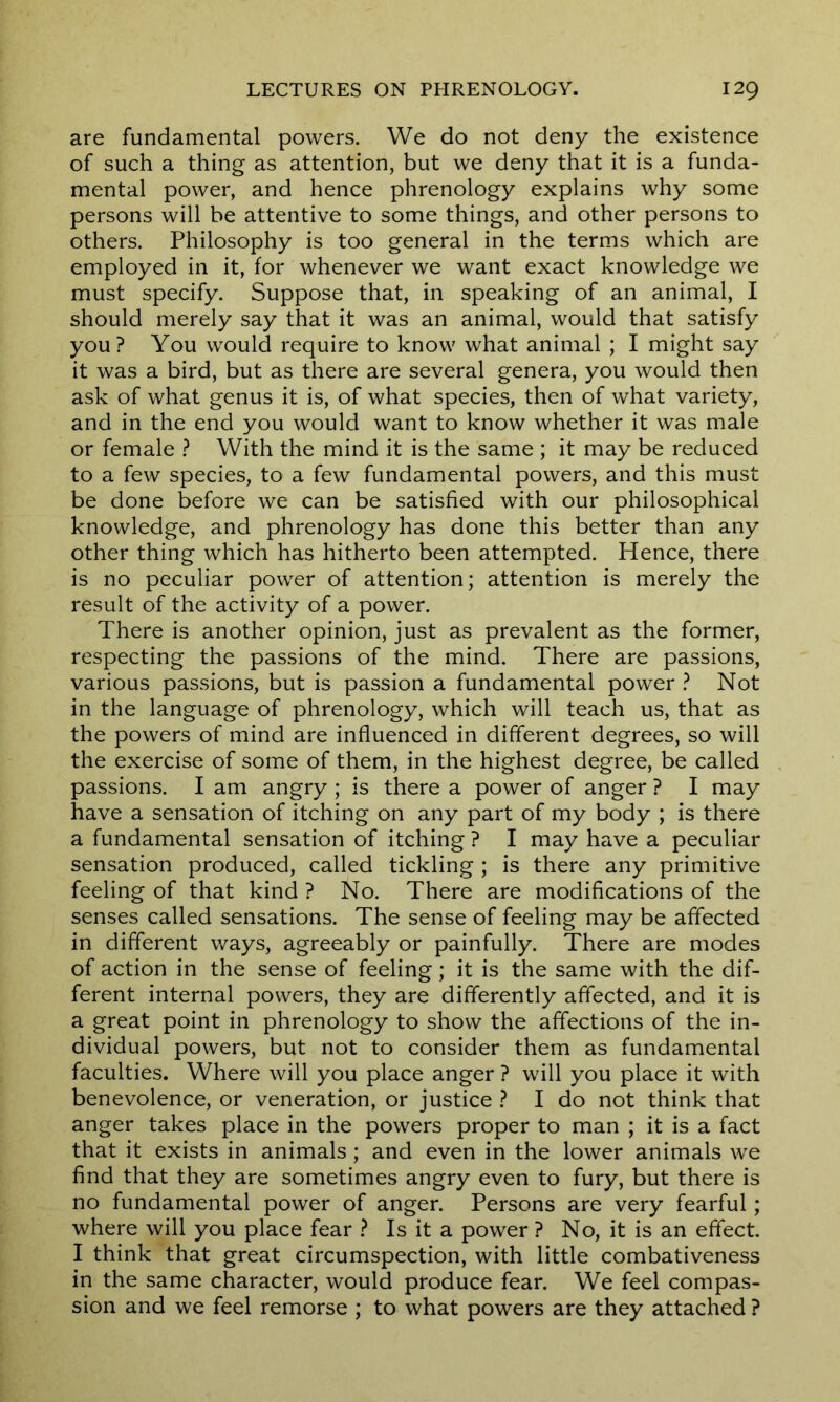 are fundamental powers. We do not deny the existence of such a thing as attention, but we deny that it is a funda- mental power, and hence phrenology explains why some persons will be attentive to some things, and other persons to others. Philosophy is too general in the terms which are employed in it, for whenever we want exact knowledge we must specify. Suppose that, in speaking of an animal, I should merely say that it was an animal, would that satisfy you? You would require to know what animal ; I might say it was a bird, but as there are several genera, you would then ask of what genus it is, of what species, then of what variety, and in the end you would want to know whether it was male or female ? With the mind it is the same ; it may be reduced to a few species, to a few fundamental powers, and this must be done before we can be satisfied with our philosophical knowledge, and phrenology has done this better than any other thing which has hitherto been attempted. Hence, there is no peculiar power of attention; attention is merely the result of the activity of a power. There is another opinion, just as prevalent as the former, respecting the passions of the mind. There are passions, various passions, but is passion a fundamental power ? Not in the language of phrenology, which will teach us, that as the powers of mind are influenced in different degrees, so will the exercise of some of them, in the highest degree, be called passions. I am angry ; is there a power of anger ? I may have a sensation of itching on any part of my body ; is there a fundamental sensation of itching ? I may have a peculiar sensation produced, called tickling ; is there any primitive feeling of that kind ? No. There are modifications of the senses called sensations. The sense of feeling may be affected in different ways, agreeably or painfully. There are modes of action in the sense of feeling; it is the same with the dif- ferent internal powers, they are differently affected, and it is a great point in phrenology to show the affections of the in- dividual powers, but not to consider them as fundamental faculties. Where will you place anger ? will you place it with benevolence, or veneration, or justice ? I do not think that anger takes place in the powers proper to man ; it is a fact that it exists in animals; and even in the lower animals wre find that they are sometimes angry even to fury, but there is no fundamental power of anger. Persons are very fearful; where will you place fear ? Is it a power ? No, it is an effect. I think that great circumspection, with little combativeness in the same character, would produce fear. We feel compas- sion and we feel remorse ; to what powers are they attached ?