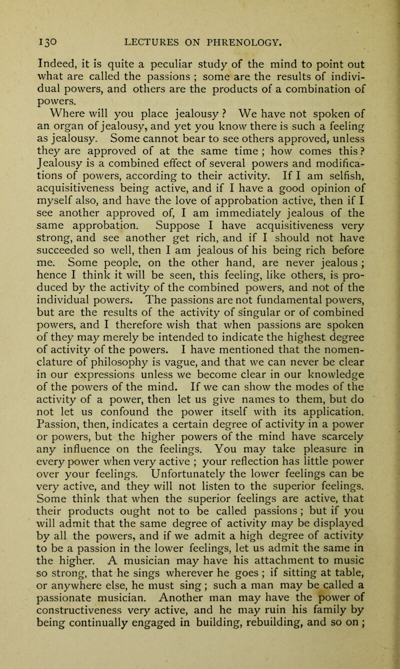 Indeed, it is quite a peculiar study of the mind to point out what are called the passions ; some are the results of indivi- dual powers, and others are the products of a combination of powers. Where will you place jealousy ? We have not spoken of an organ of jealousy, and yet you know there is such a feeling as jealousy. Some cannot bear to see others approved, unless they are approved of at the same time ; how comes this ? Jealousy is a combined effect of several powers and modifica- tions of powers, according to their activity. If I am selfish, acquisitiveness being active, and if I have a good opinion of myself also, and have the love of approbation active, then if I see another approved of, I am immediately jealous of the same approbation. Suppose I have acquisitiveness very strong, and see another get rich, and if I should not have succeeded so well, then I am jealous of his being rich before me. Some people, on the other hand, are never jealous ; hence I think it will be seen, this feeling, like others, is pro- duced by the activity of the combined powers, and not of the individual powers. The passions are not fundamental powers, but are the results of the activity of singular or of combined powers, and I therefore wish that when passions are spoken of they may merely be intended to indicate the highest degree of activity of the powers. I have mentioned that the nomen- clature of philosophy is vague, and that we can never be clear in our expressions unless we become clear in our knowledge of the powers of the mind. If we can show the modes of the activity of a power, then let us give names to them, but do not let us confound the power itself with its application. Passion, then, indicates a certain degree of activity in a power or powers, but the higher powers of the mind have scarcely any influence on the feelings. You may take pleasure in every power when very active ; your reflection has little power over your feelings. Unfortunately the lower feelings can be very active, and they will not listen to the superior feelings. Some think that when the superior feelings are active, that their products ought not to be called passions ; but if you will admit that the same degree of activity may be displayed by all the powers, and if we admit a high degree of activity to be a passion in the lower feelings, let us admit the same in the higher. A musician may have his attachment to music so strong, that he sings wherever he goes ; if sitting at table, or anywhere else, he must sing; such a man may be called a passionate musician. Another man may have the power of constructiveness very active, and he may ruin his family by being continually engaged in building, rebuilding, and so on;