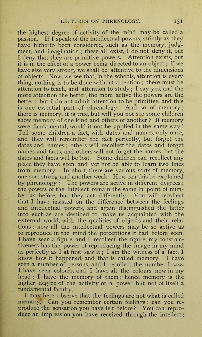 the highest degree of activity of the mind may be called a passion. If I speak of the intellectual powers, strictly as they have hitherto been considered, such as the memory, judg- ment, and imagination ; these all exist, I do not deny it, but I deny that they are primitive powers. Attention exists, but it is in the effect of a power being directed to an object; if we have size very strong, we shall be attentive to the dimensions of objects. Now, we see that, in the schools, attention is every thing, nothing is to be done without attention ; there must be attention to teach, and attention to study; I say yes, and the more attention the better, the more active the powers are the better; but I do not admit attention to be primitive, and this is one essential part of phrenology. And so of memory; there is memory, it is true, but will you not see some children show memory of one kind and others of another ? If memory were fundamental, would it not be applied in the same way ? Tell some children a fact, with dates and names, only once, and they will remember the fact perfectly, but forget the dates and names ; others will recollect the dates and forget names and facts, and others will not forget the names, but the dates and facts will be lost. Some children can recollect any place they have seen, and yet not be able to learn two lines from memory. In short, there are various sorts of memory, one sort strong and another weak. How can this be explained by phrenology ? The powers are active in different degrees ; the powers of the intellect remain the same in point of num- ber as before, but they act differently. You will recollect that I have insisted on the difference between the feelings and intellectual powers, and again distinguished the latter into such as are destined to make us acquainted with the external world, with the qualities of objects and their rela- tions ; now all the intellectual powers may be so active as to reproduce in the mind the perceptions it had before seen. I have seen a figure, and I recollect the figure, my construc- tiveness has the power of reproducing the image in my mind as perfectly as I at first saw it; I am the witness of a fact, I know how it happened, and that is called memory. I have seen a number of persons, and I recollect the number I saw. I have seen colours, and I have all the colours now in my head ; I have the memory of them ; hence memory is the higher degree of the activity of a power, but not of itself a fundamental faculty. I may here observe that the feelings are not what is called memory! Can you remember certain feelings ; can you re- produce the sensation you have felt before? You can repro- duce an impression you have received through the intellect;
