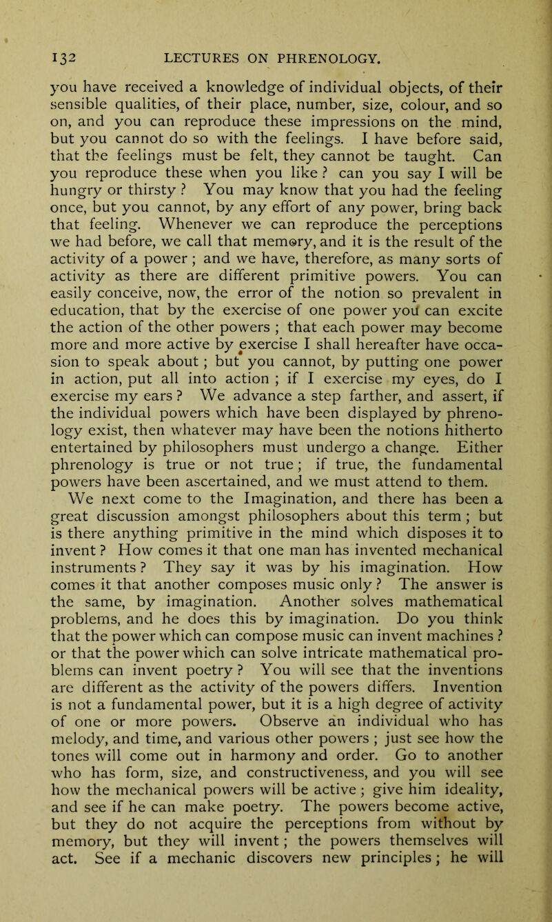 you have received a knowledge of individual objects, of their sensible qualities, of their place, number, size, colour, and so on, and you can reproduce these impressions on the mind, but you cannot do so with the feelings. I have before said, that the feelings must be felt, they cannot be taught. Can you reproduce these when you like ? can you say I will be hungry or thirsty ? You may know that you had the feeling once, but you cannot, by any effort of any power, bring back that feeling. Whenever we can reproduce the perceptions we had before, we call that memory, and it is the result of the activity of a power ; and we have, therefore, as many sorts of activity as there are different primitive powers. You can easily conceive, now, the error of the notion so prevalent in education, that by the exercise of one power yoil can excite the action of the other powers ; that each power may become more and more active by exercise I shall hereafter have occa- sion to speak about; but you cannot, by putting one power in action, put all into action ; if I exercise my eyes, do I exercise my ears ? We advance a step farther, and assert, if the individual powers which have been displayed by phreno- logy exist, then whatever may have been the notions hitherto entertained by philosophers must undergo a change. Either phrenology is true or not true; if true, the fundamental powers have been ascertained, and we must attend to them. We next come to the Imagination, and there has been a great discussion amongst philosophers about this term ; but is there anything primitive in the mind which disposes it to invent ? How comes it that one man has invented mechanical instruments ? They say it was by his imagination. How comes it that another composes music only ? The answer is the same, by imagination. Another solves mathematical problems, and he does this by imagination. Do you think that the power which can compose music can invent machines ? or that the power which can solve intricate mathematical pro- blems can invent poetry? You will see that the inventions are different as the activity of the powers differs. Invention is not a fundamental power, but it is a high degree of activity of one or more powers. Observe an individual who has melody, and time, and various other powers ; just see how the tones will come out in harmony and order. Go to another who has form, size, and constructiveness, and you will see how the mechanical powers will be active; give him ideality, and see if he can make poetry. The powers become active, but they do not acquire the perceptions from without by memory, but they will invent; the powers themselves will act. See if a mechanic discovers new principles; he will