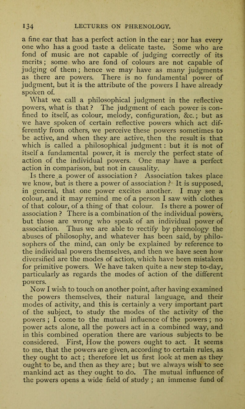 a fine ear that has a perfect action in the ear; nor has every- one who has a good taste a delicate taste. Some who are fond of music are not capable of judging correctly of its merits; some who are fond of colours are not capable of judging of them ; hence we may have as many judgments as there are powers. There is no fundamental power of judgment, but it is the attribute of the powers I have already spoken of. What we call a philosophical judgment in the reflective powers, what is that ? The judgment of each power is con- fined to itself, as colour, melody, configuration, &c.; but as we have spoken of certain reflective powers which act dif- ferently from others, we perceive these powers sometimes to be active, and when they are active, then the result is that which is called a philosophical judgment : but it is not of itself a fundamental power, it is merely the perfect state of action of the individual powers. One may have a perfect action in comparison, but not in causality. Is there ,a power of association ? Association takes place we know, but is there a power of association ?* It is supposed, in general, that one power excites another. I may see a colour, and it may remind me of a person I saw with clothes of that colour, of a thing of that colour. Is there a power of association ? There is a combination of the individual powers, but those are wrong who speak of an individual power of association. Thus we are able to rectify by phrenology the abuses of philosophy, and whatever has been said, by philo- sophers of the mind, can only be explained by reference to the individual powers themselves, and then we have seen how diversified are the modes of action, which have been mistaken for primitive powers. We have taken quite a new step to-day, particularly as regards the modes of action of the different powers. Now I wish to touch on another point, after having examined the powers themselves, their natural language, and their modes of activity, and this is certainly a very important part of the subject, to study the modes of the activity of the powers; I come to the mutual influence of the powers; no power acts alone, all the powers act in a combined way, and in this combined operation there are various subjects to be considered. First, How the powers ought to act. It seems to me, that the powers are given, according to certain rules, as they ought to act ; therefore let us first look at men as they ought to be, and then as they are; but we always wish to see mankind act as they ought to do. The mutual influence of the powers opens a wide field of study ; an immense fund of