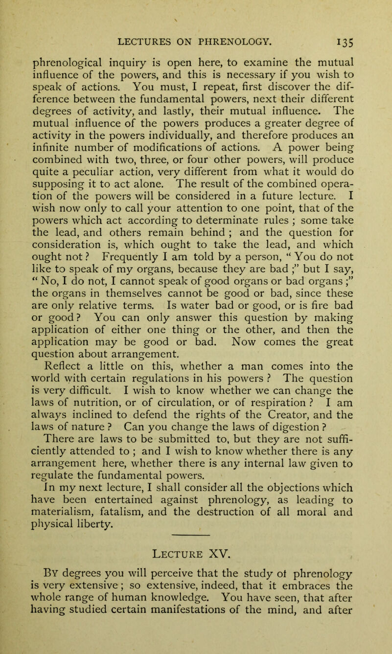 phrenological inquiry is open here, to examine the mutual influence of the powers, and this is necessary if you wish to speak of actions. You must, I repeat, first discover the dif- ference between the fundamental powers, next their different degrees of activity, and lastly, their mutual influence. The mutual influence of the powers produces a greater degree of activity in the powers individually, and therefore produces an infinite number of modifications of actions. A power being combined with two, three, or four other powers, will produce quite a peculiar action, very different from what it would do supposing it to act alone. The result of the combined opera- tion of the powers will be considered in a future lecture. I wish now only to call your attention to one point, that of the powers which act according to determinate rules ; some take the lead, and others remain behind ; and the question for consideration is, which ought to take the lead, and which ought not ? Frequently I am told by a person, “ You do not like to speak of my organs, because they are bad but I say, “ No, I do not, I cannot speak of good organs or bad organs the organs in themselves cannot be good or bad, since these are only relative terms. Is water bad or good, or is fire bad or good? You can only answer this question by making application of either one thing or the other, and then the application may be good or bad. Now comes the great question about arrangement. Reflect a little on this, whether a man comes into the world with certain regulations in his powers ? The question is very difficult. I wish to know whether we can change the laws of nutrition, or of circulation, or of respiration ? I am always inclined to defend the rights of the Creator, and the laws of nature ? Can you change the laws of digestion ? There are laws to be submitted to, but they are not suffi- ciently attended to ; and I wish to know whether there is any arrangement here, whether there is any internal law given to regulate the fundamental powers. In my next lecture, I shall consider all the objections which have been entertained against phrenology, as leading to materialism, fatalism, and the destruction of all moral and physical liberty. Lecture XV. By degrees you will perceive that the study ot phrenology is very extensive; so extensive, indeed, that it embraces the whole range of human knowledge. You have seen, that after having studied certain manifestations of the mind, and after