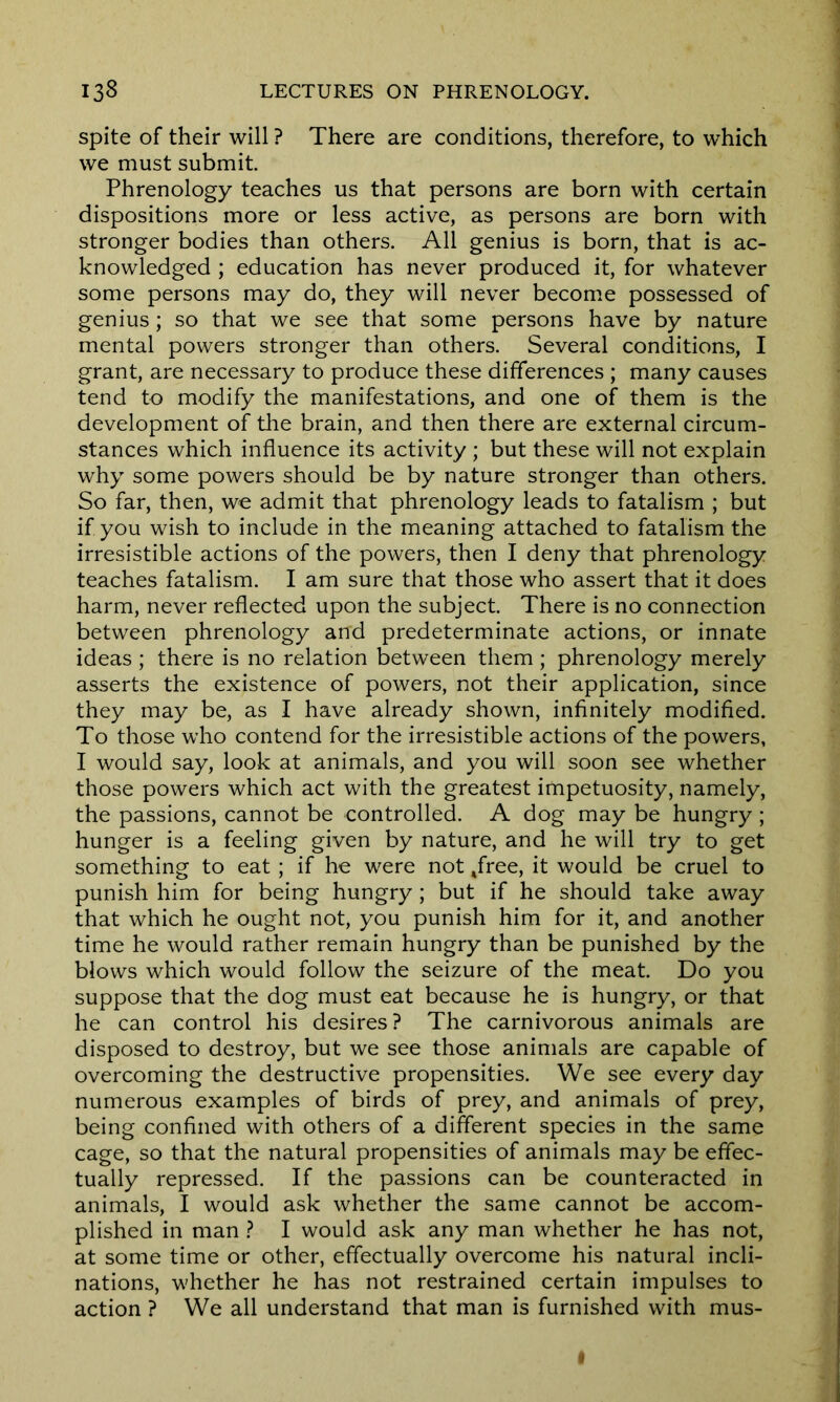 spite of their will ? There are conditions, therefore, to which we must submit Phrenology teaches us that persons are born with certain dispositions more or less active, as persons are born with stronger bodies than others. All genius is born, that is ac- knowledged ; education has never produced it, for whatever some persons may do, they will never become possessed of genius; so that we see that some persons have by nature mental powers stronger than others. Several conditions, I grant, are necessary to produce these differences ; many causes tend to modify the manifestations, and one of them is the development of the brain, and then there are external circum- stances which influence its activity ; but these will not explain why some powers should be by nature stronger than others. So far, then, we admit that phrenology leads to fatalism ; but if you wish to include in the meaning attached to fatalism the irresistible actions of the powers, then I deny that phrenology teaches fatalism. I am sure that those who assert that it does harm, never reflected upon the subject. There is no connection between phrenology arrd predeterminate actions, or innate ideas ; there is no relation between them ; phrenology merely asserts the existence of powers, not their application, since they may be, as I have already shown, infinitely modified. To those who contend for the irresistible actions of the powers, I would say, look at animals, and you will soon see whether those powers which act with the greatest impetuosity, namely, the passions, cannot be controlled. A dog may be hungry ; hunger is a feeling given by nature, and he will try to get something to eat; if he were not ,free, it would be cruel to punish him for being hungry; but if he should take away that which he ought not, you punish him for it, and another time he would rather remain hungry than be punished by the blows which would follow the seizure of the meat. Do you suppose that the dog must eat because he is hungry, or that he can control his desires? The carnivorous animals are disposed to destroy, but we see those animals are capable of overcoming the destructive propensities. We see every day numerous examples of birds of prey, and animals of prey, being confined with others of a different species in the same cage, so that the natural propensities of animals may be effec- tually repressed. If the passions can be counteracted in animals, I would ask whether the same cannot be accom- plished in man ? I would ask any man whether he has not, at some time or other, effectually overcome his natural incli- nations, whether he has not restrained certain impulses to action ? We all understand that man is furnished with mus-