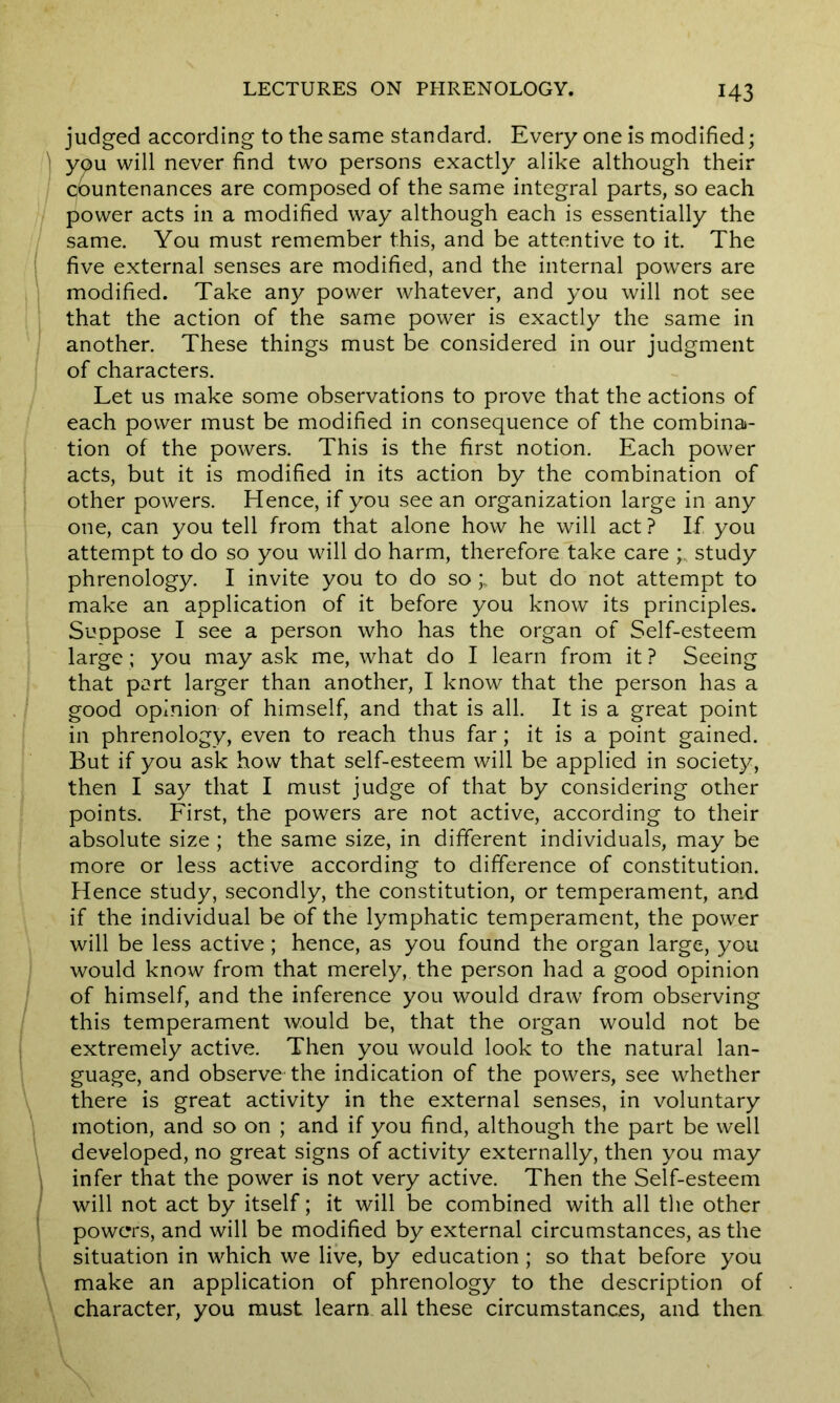 judged according to the same standard. Every one is modified; you will never find two persons exactly alike although their countenances are composed of the same integral parts, so each power acts in a modified way although each is essentially the same. You must remember this, and be attentive to it. The five external senses are modified, and the internal powers are modified. Take any power whatever, and you will not see that the action of the same power is exactly the same in another. These things must be considered in our judgment of characters. Let us make some observations to prove that the actions of each power must be modified in consequence of the combina- tion of the powers. This is the first notion. Each power acts, but it is modified in its action by the combination of other powers. Hence, if you see an organization large in any one, can you tell from that alone how he will act? If you attempt to do so you will do harm, therefore take care study phrenology. I invite you to do sobut do not attempt to make an application of it before you know its principles. Suppose I see a person who has the organ of Self-esteem large; you may ask me, what do I learn from it ? Seeing that part larger than another, I know that the person has a good opinion of himself, and that is all. It is a great point in phrenology, even to reach thus far; it is a point gained. But if you ask how that self-esteem will be applied in society, then I say that I must judge of that by considering other points. First, the powers are not active, according to their absolute size ; the same size, in different individuals, may be more or less active according to difference of constitution. Hence study, secondly, the constitution, or temperament, and if the individual be of the lymphatic temperament, the power will be less active; hence, as you found the organ large, you would know from that merely, the person had a good opinion of himself, and the inference you would draw from observing this temperament would be, that the organ would not be extremely active. Then you would look to the natural lan- guage, and observe the indication of the powers, see whether there is great activity in the external senses, in voluntary motion, and so on ; and if you find, although the part be well developed, no great signs of activity externally, then you may infer that the power is not very active. Then the Self-esteem will not act by itself; it will be combined with all the other powers, and will be modified by external circumstances, as the situation in which we live, by education; so that before you make an application of phrenology to the description of character, you must learn all these circumstances, and then