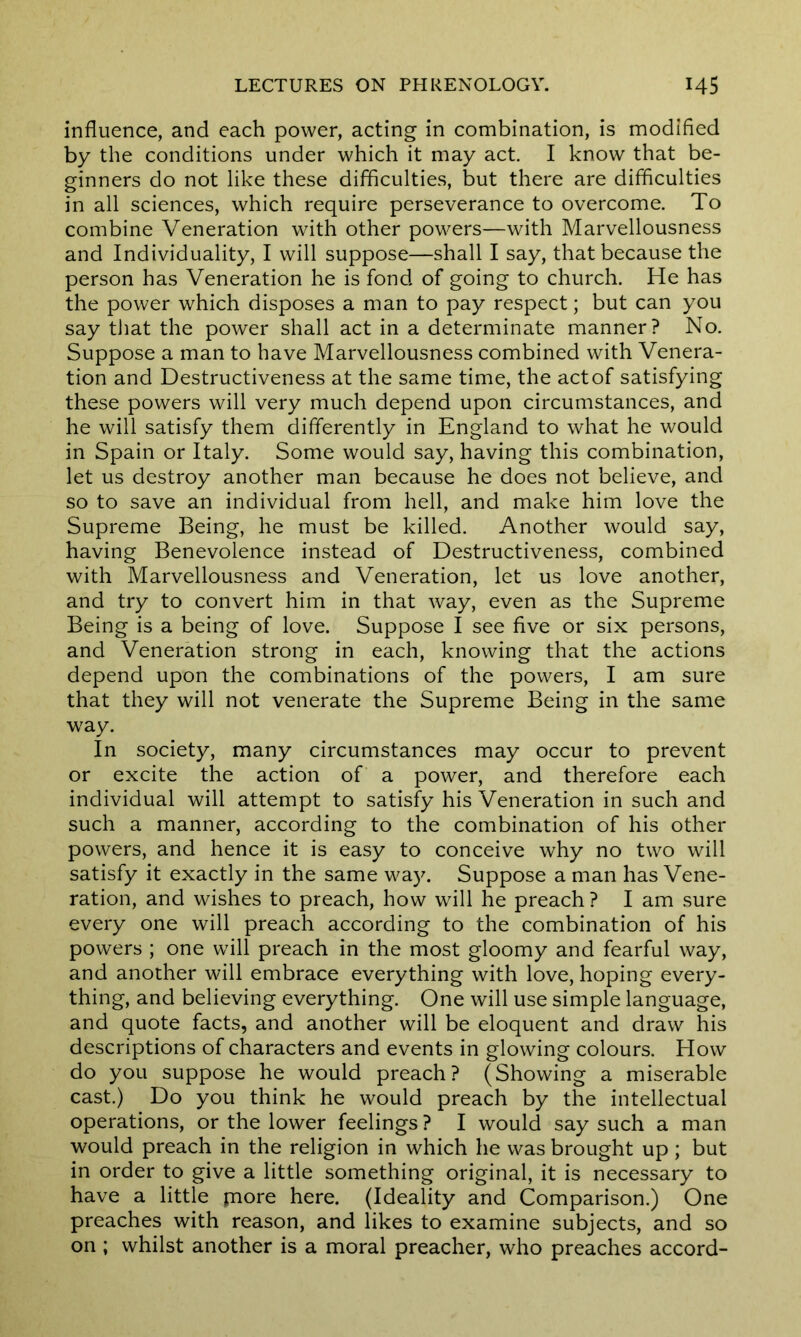influence, and each power, acting in combination, is modified by the conditions under which it may act. I know that be- ginners do not like these difficulties, but there are difficulties in all sciences, which require perseverance to overcome. To combine Veneration with other powers—with Marvellousness and Individuality, I will suppose—shall I say, that because the person has Veneration he is fond of going to church. He has the power which disposes a man to pay respect; but can you say that the power shall act in a determinate manner? No. Suppose a man to have Marvellousness combined with Venera- tion and Destructiveness at the same time, the actof satisfying these powers will very much depend upon circumstances, and he will satisfy them differently in England to what he would in Spain or Italy. Some would say, having this combination, let us destroy another man because he does not believe, and so to save an individual from hell, and make him love the Supreme Being, he must be killed. Another would say, having Benevolence instead of Destructiveness, combined with Marvellousness and Veneration, let us love another, and try to convert him in that way, even as the Supreme Being is a being of love. Suppose I see five or six persons, and Veneration strong in each, knowing that the actions depend upon the combinations of the powers, I am sure that they will not venerate the Supreme Being in the same way. In society, many circumstances may occur to prevent or excite the action of a power, and therefore each individual will attempt to satisfy his Veneration in such and such a manner, according to the combination of his other powers, and hence it is easy to conceive why no two will satisfy it exactly in the same way. Suppose a man has Vene- ration, and wishes to preach, how will he preach ? I am sure every one will preach according to the combination of his powers ; one will preach in the most gloomy and fearful way, and another will embrace everything with love, hoping every- thing, and believing everything. One will use simple language, and quote facts, and another will be eloquent and draw his descriptions of characters and events in glowing colours. How do you suppose he would preach? (Showing a miserable cast.) Do you think he would preach by the intellectual operations, or the lower feelings ? I would say such a man would preach in the religion in which he was brought up ; but in order to give a little something original, it is necessary to have a little fnore here. (Ideality and Comparison.) One preaches with reason, and likes to examine subjects, and so on ; whilst another is a moral preacher, who preaches accord-