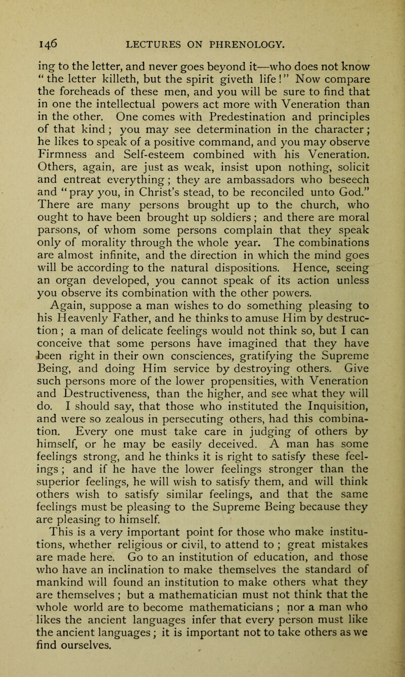 ing to the letter, and never goes beyond it—who does not know “ the letter killeth, but the spirit giveth life!” Now compare the foreheads of these men, and you will be sure to find that in one the intellectual powers act more with Veneration than in the other. One comes with Predestination and principles of that kind ; you may see determination in the character; he likes to speak of a positive command, and you may observe Firmness and Self-esteem combined with his Veneration. Others, again, are just as weak, insist upon nothing, solicit and entreat everything; they are ambassadors who beseech and “ pray you, in Christ’s stead, to be reconciled unto God.” There are many persons brought up to the church, who ought to have been brought up soldiers; and there are moral parsons, of whom some persons complain that they speak only of morality through the whole year. The combinations are almost infinite, and the direction in which the mind goes will be according to the natural dispositions. Hence, seeing an organ developed, you cannot speak of its action unless you observe its combination with the other powers. Again, suppose a man wishes to do something pleasing to his Heavenly Father, and he thinks to amuse Him by destruc- tion ; a man of delicate feelings would not think so, but I can conceive that some persons have imagined that they have ■been right in their own consciences, gratifying the Supreme Being, and doing Him service by destroying others. Give such persons more of the lower propensities, with Veneration and Destructiveness, than the higher, and see what they will do. I should say, that those who instituted the Inquisition, and were so zealous in persecuting others, had this combina- tion. Every one must take care in judging of others by himself, or he may be easily deceived. A man has some feelings strong, and he thinks it is right to satisfy these feel- ings ; and if he have the lower feelings stronger than the superior feelings, he will wish to satisfy them, and will think others wish to satisfy similar feelings, and that the same feelings must be pleasing to the Supreme Being because they are pleasing to himself. This is a very important point for those who make institu- tions, whether religious or civil, to attend to ; great mistakes are made here. Go to an institution of education, and those who have an inclination to make themselves the standard of mankind will found an institution to make others what they are themselves ; but a mathematician must not think that the whole world are to become mathematicians ; nor a man who likes the ancient languages infer that every person must like the ancient languages; it is important not to take others as we find ourselves.
