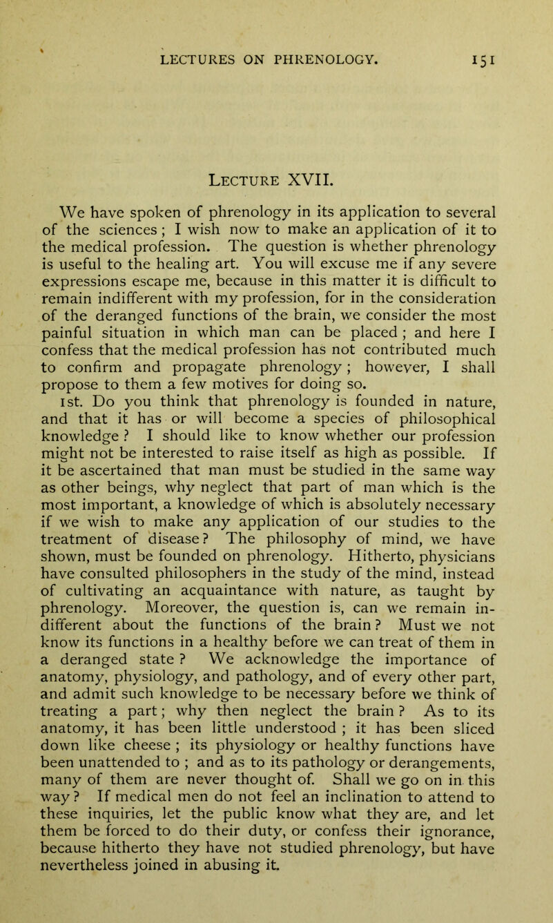 Lecture XVII. We have spoken of phrenology in its application to several of the sciences ; I wish now to make an application of it to the medical profession. The question is whether phrenology is useful to the healing art. You will excuse me if any severe expressions escape me, because in this matter it is difficult to remain indifferent with my profession, for in the consideration of the deranged functions of the brain, we consider the most painful situation in which man can be placed ; and here I confess that the medical profession has not contributed much to confirm and propagate phrenology; however, I shall propose to them a few motives for doing so. 1st. Do you think that phrenology is founded in nature, and that it has or will become a species of philosophical knowledge ? I should like to know whether our profession might not be interested to raise itself as high as possible. If it be ascertained that man must be studied in the same way as other beings, why neglect that part of man which is the most important, a knowledge of which is absolutely necessary if we wish to make any application of our studies to the treatment of disease? The philosophy of mind, we have shown, must be founded on phrenology. Hitherto, physicians have consulted philosophers in the study of the mind, instead of cultivating an acquaintance with nature, as taught by phrenology. Moreover, the question is, can we remain in- different about the functions of the brain ? Must we not know its functions in a healthy before we can treat of them in a deranged state ? We acknowledge the importance of anatomy, physiology, and pathology, and of every other part, and admit such knowledge to be necessary before we think of treating a part; why then neglect the brain ? As to its anatomy, it has been little understood ; it has been sliced down like cheese ; its physiology or healthy functions have been unattended to ; and as to its pathology or derangements, many of them are never thought of. Shall we go on in this way ? If medical men do not feel an inclination to attend to these inquiries, let the public know what they are, and let them be forced to do their duty, or confess their ignorance, because hitherto they have not studied phrenology, but have nevertheless joined in abusing it